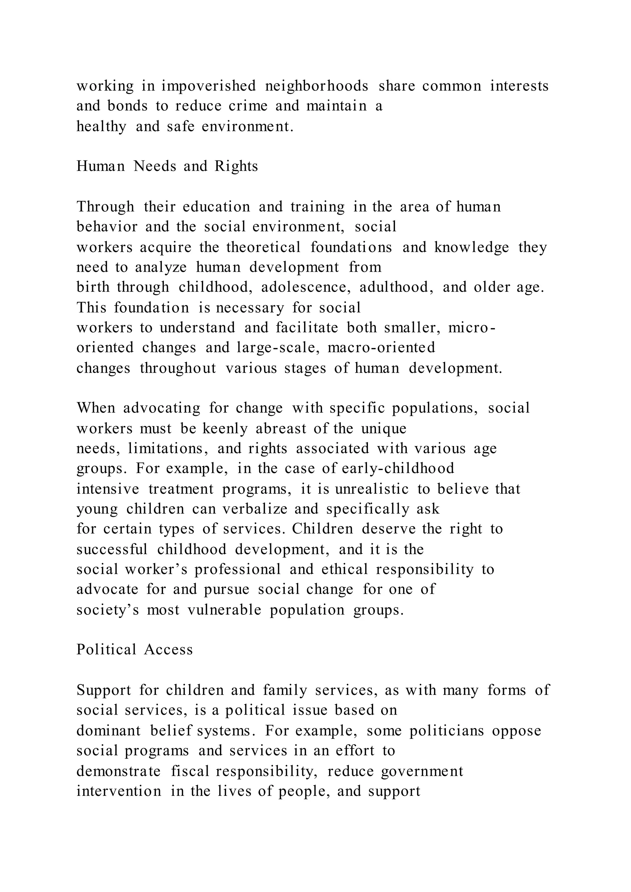 working in impoverished neighborhoods share common interests
and bonds to reduce crime and maintain a
healthy and safe environment.
Human Needs and Rights
Through their education and training in the area of human
behavior and the social environment, social
workers acquire the theoretical foundations and knowledge they
need to analyze human development from
birth through childhood, adolescence, adulthood, and older age.
This foundation is necessary for social
workers to understand and facilitate both smaller, micro-
oriented changes and large-scale, macro-oriented
changes throughout various stages of human development.
When advocating for change with specific populations, social
workers must be keenly abreast of the unique
needs, limitations, and rights associated with various age
groups. For example, in the case of early-childhood
intensive treatment programs, it is unrealistic to believe that
young children can verbalize and specifically ask
for certain types of services. Children deserve the right to
successful childhood development, and it is the
social worker’s professional and ethical responsibility to
advocate for and pursue social change for one of
society’s most vulnerable population groups.
Political Access
Support for children and family services, as with many forms of
social services, is a political issue based on
dominant belief systems. For example, some politicians oppose
social programs and services in an effort to
demonstrate fiscal responsibility, reduce government
intervention in the lives of people, and support
 
