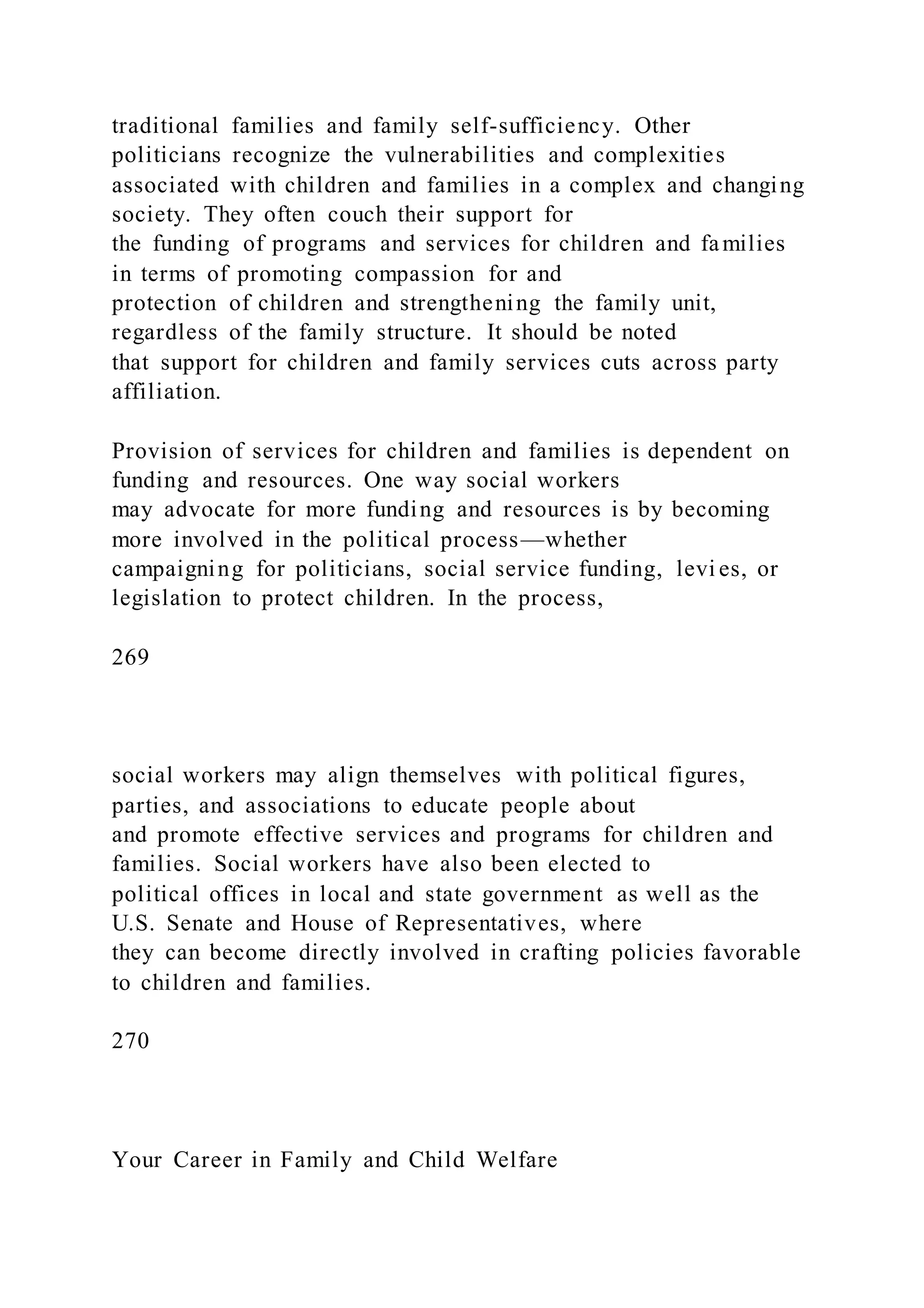 traditional families and family self-sufficiency. Other
politicians recognize the vulnerabilities and complexities
associated with children and families in a complex and changing
society. They often couch their support for
the funding of programs and services for children and families
in terms of promoting compassion for and
protection of children and strengthening the family unit,
regardless of the family structure. It should be noted
that support for children and family services cuts across party
affiliation.
Provision of services for children and families is dependent on
funding and resources. One way social workers
may advocate for more funding and resources is by becoming
more involved in the political process—whether
campaigning for politicians, social service funding, levi es, or
legislation to protect children. In the process,
269
social workers may align themselves with political figures,
parties, and associations to educate people about
and promote effective services and programs for children and
families. Social workers have also been elected to
political offices in local and state government as well as the
U.S. Senate and House of Representatives, where
they can become directly involved in crafting policies favorable
to children and families.
270
Your Career in Family and Child Welfare
 