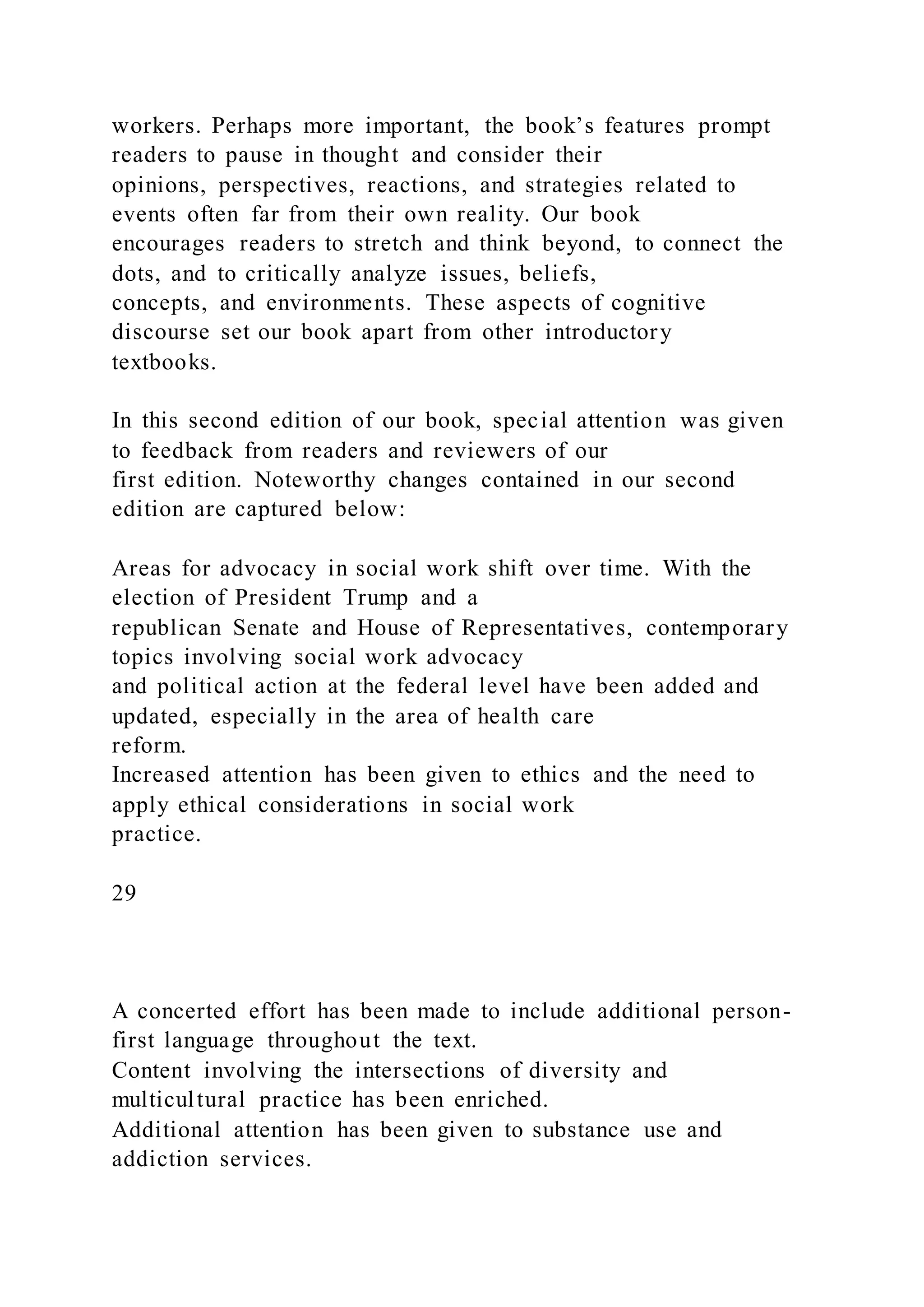 workers. Perhaps more important, the book’s features prompt
readers to pause in thought and consider their
opinions, perspectives, reactions, and strategies related to
events often far from their own reality. Our book
encourages readers to stretch and think beyond, to connect the
dots, and to critically analyze issues, beliefs,
concepts, and environments. These aspects of cognitive
discourse set our book apart from other introductory
textbooks.
In this second edition of our book, special attention was given
to feedback from readers and reviewers of our
first edition. Noteworthy changes contained in our second
edition are captured below:
Areas for advocacy in social work shift over time. With the
election of President Trump and a
republican Senate and House of Representatives, contemporary
topics involving social work advocacy
and political action at the federal level have been added and
updated, especially in the area of health care
reform.
Increased attention has been given to ethics and the need to
apply ethical considerations in social work
practice.
29
A concerted effort has been made to include additional person-
first language throughout the text.
Content involving the intersections of diversity and
multicultural practice has been enriched.
Additional attention has been given to substance use and
addiction services.
 