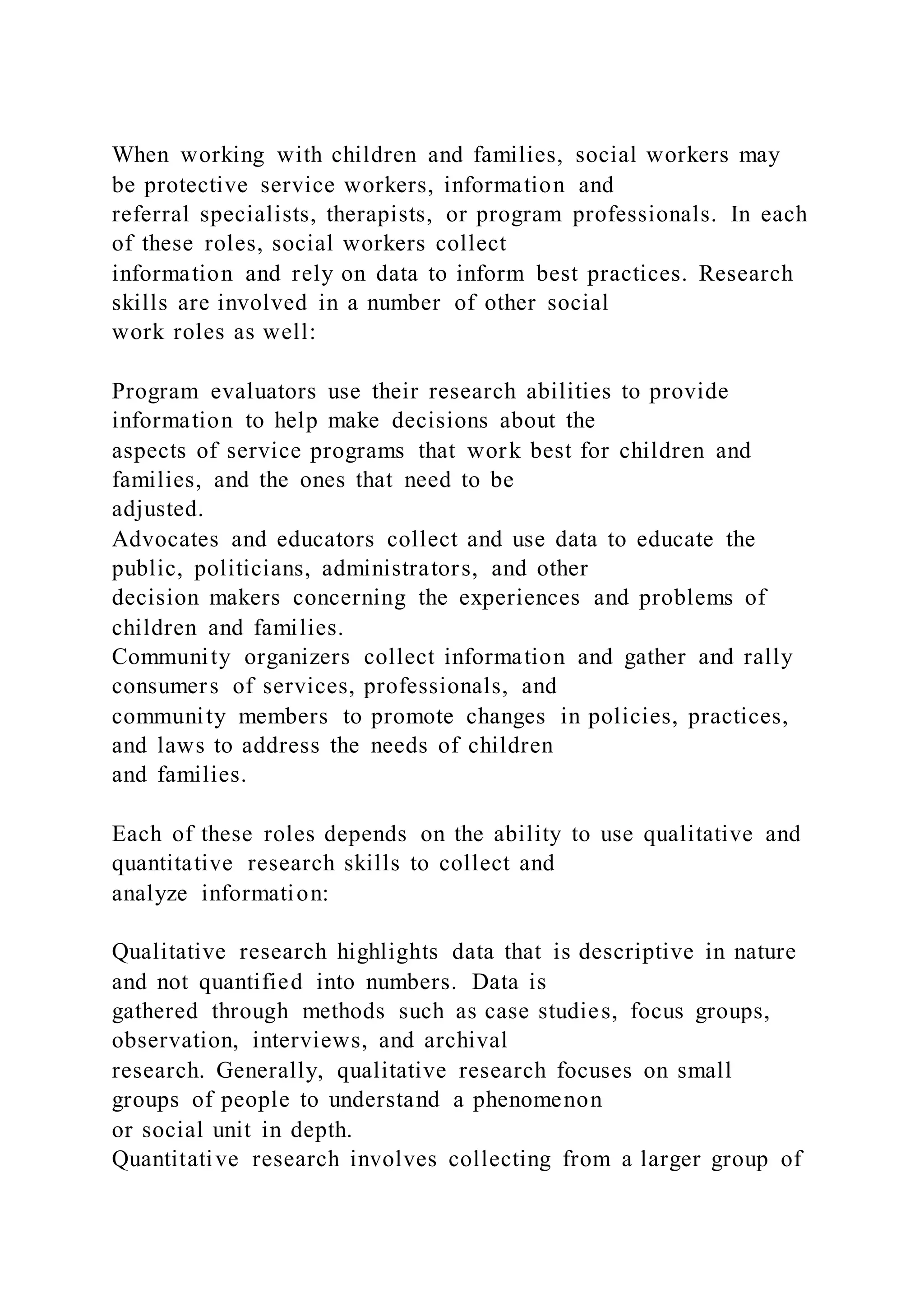 When working with children and families, social workers may
be protective service workers, information and
referral specialists, therapists, or program professionals. In each
of these roles, social workers collect
information and rely on data to inform best practices. Research
skills are involved in a number of other social
work roles as well:
Program evaluators use their research abilities to provide
information to help make decisions about the
aspects of service programs that work best for children and
families, and the ones that need to be
adjusted.
Advocates and educators collect and use data to educate the
public, politicians, administrators, and other
decision makers concerning the experiences and problems of
children and families.
Community organizers collect information and gather and rally
consumers of services, professionals, and
community members to promote changes in policies, practices,
and laws to address the needs of children
and families.
Each of these roles depends on the ability to use qualitative and
quantitative research skills to collect and
analyze information:
Qualitative research highlights data that is descriptive in nature
and not quantified into numbers. Data is
gathered through methods such as case studies, focus groups,
observation, interviews, and archival
research. Generally, qualitative research focuses on small
groups of people to understand a phenomenon
or social unit in depth.
Quantitative research involves collecting from a larger group of
 