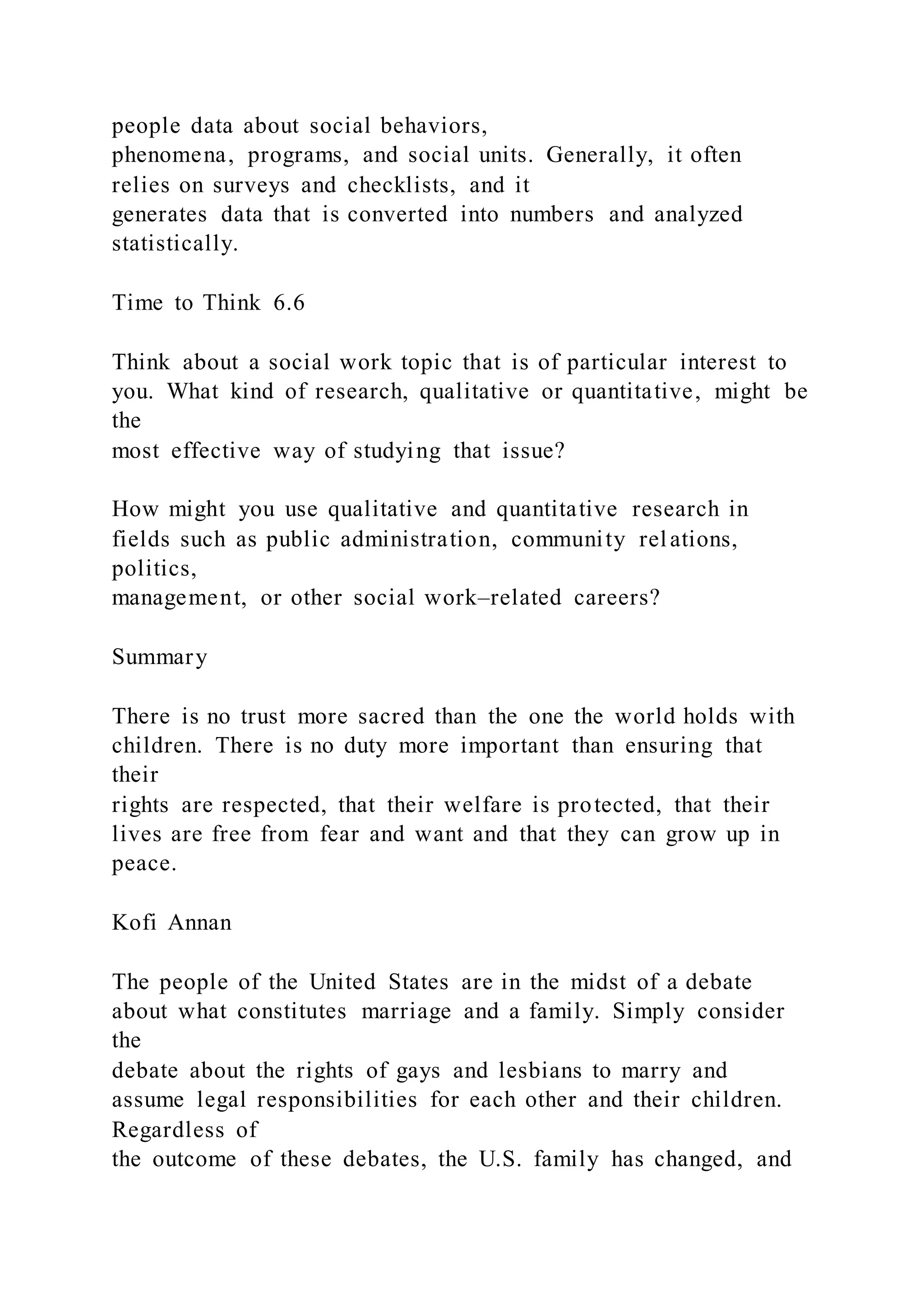 people data about social behaviors,
phenomena, programs, and social units. Generally, it often
relies on surveys and checklists, and it
generates data that is converted into numbers and analyzed
statistically.
Time to Think 6.6
Think about a social work topic that is of particular interest to
you. What kind of research, qualitative or quantitative, might be
the
most effective way of studying that issue?
How might you use qualitative and quantitative research in
fields such as public administration, community relations,
politics,
management, or other social work–related careers?
Summary
There is no trust more sacred than the one the world holds with
children. There is no duty more important than ensuring that
their
rights are respected, that their welfare is protected, that their
lives are free from fear and want and that they can grow up in
peace.
Kofi Annan
The people of the United States are in the midst of a debate
about what constitutes marriage and a family. Simply consider
the
debate about the rights of gays and lesbians to marry and
assume legal responsibilities for each other and their children.
Regardless of
the outcome of these debates, the U.S. family has changed, and
 