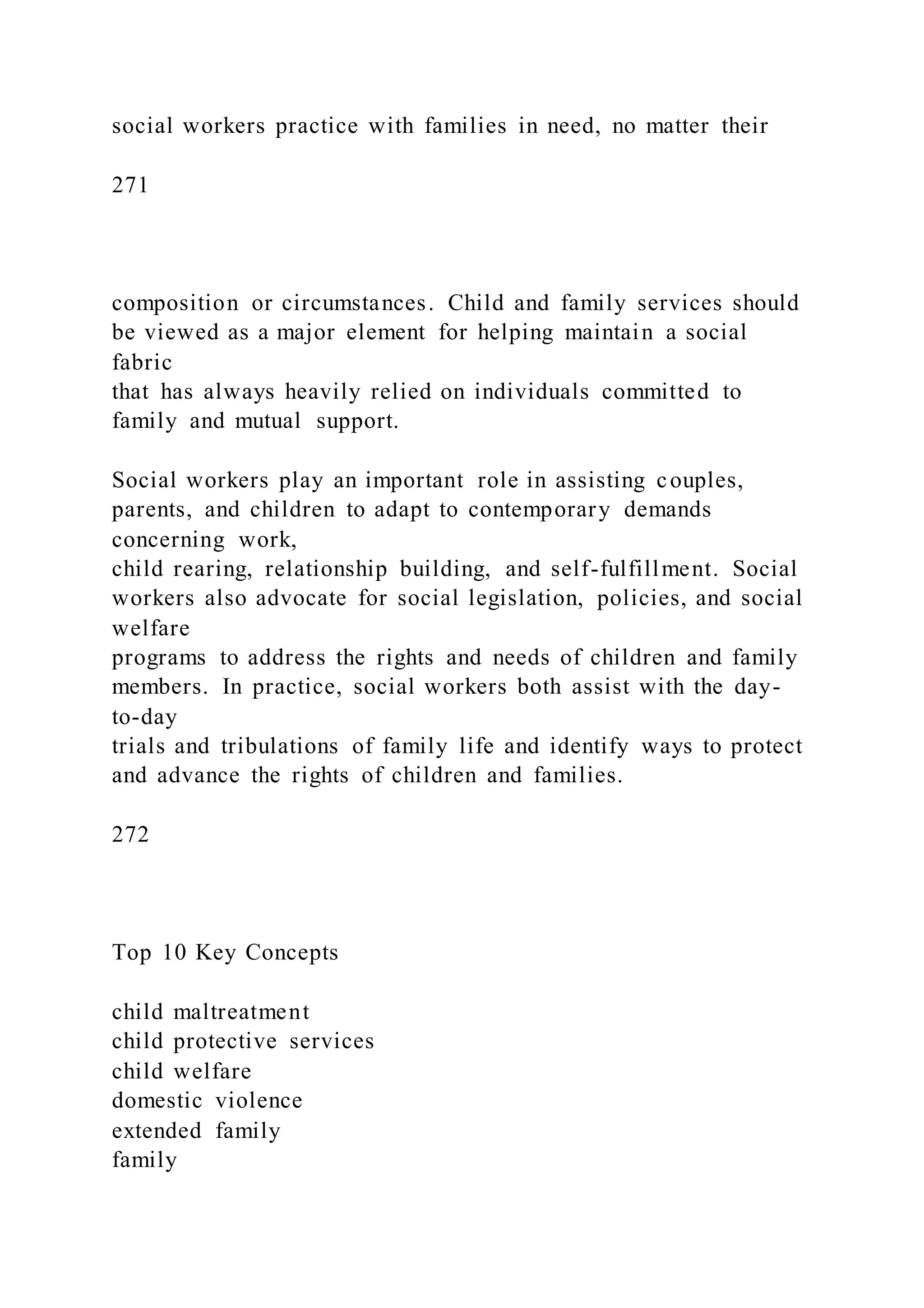 social workers practice with families in need, no matter their
271
composition or circumstances. Child and family services should
be viewed as a major element for helping maintain a social
fabric
that has always heavily relied on individuals committed to
family and mutual support.
Social workers play an important role in assisting couples,
parents, and children to adapt to contemporary demands
concerning work,
child rearing, relationship building, and self-fulfillment. Social
workers also advocate for social legislation, policies, and social
welfare
programs to address the rights and needs of children and family
members. In practice, social workers both assist with the day-
to-day
trials and tribulations of family life and identify ways to protect
and advance the rights of children and families.
272
Top 10 Key Concepts
child maltreatment
child protective services
child welfare
domestic violence
extended family
family
 