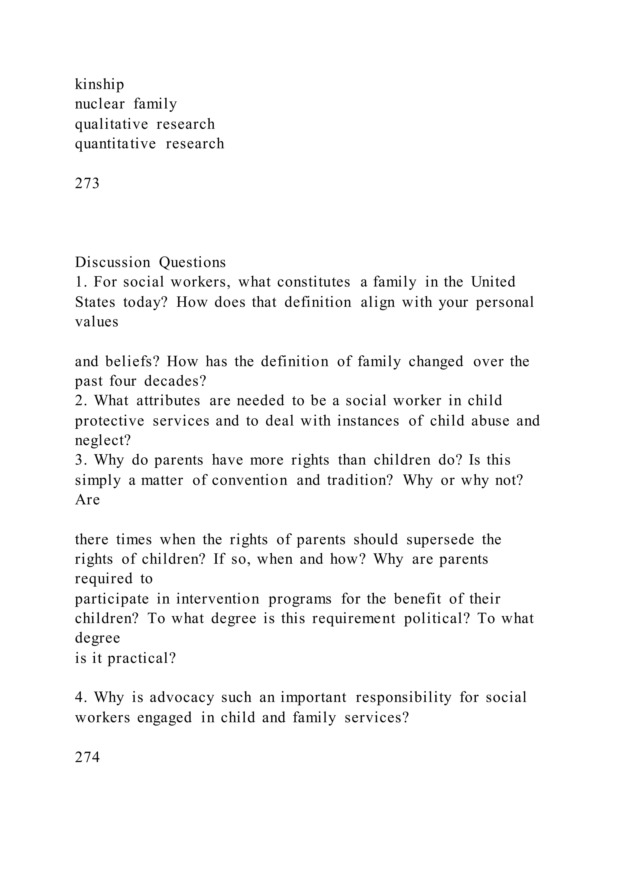 kinship
nuclear family
qualitative research
quantitative research
273
Discussion Questions
1. For social workers, what constitutes a family in the United
States today? How does that definition align with your personal
values
and beliefs? How has the definition of family changed over the
past four decades?
2. What attributes are needed to be a social worker in child
protective services and to deal with instances of child abuse and
neglect?
3. Why do parents have more rights than children do? Is this
simply a matter of convention and tradition? Why or why not?
Are
there times when the rights of parents should supersede the
rights of children? If so, when and how? Why are parents
required to
participate in intervention programs for the benefit of their
children? To what degree is this requirement political? To what
degree
is it practical?
4. Why is advocacy such an important responsibility for social
workers engaged in child and family services?
274
 