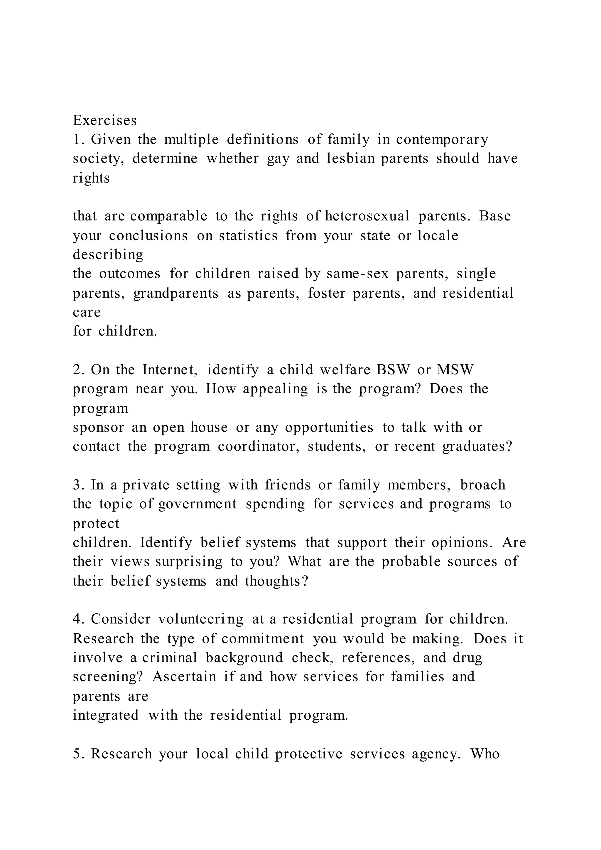 Exercises
1. Given the multiple definitions of family in contemporary
society, determine whether gay and lesbian parents should have
rights
that are comparable to the rights of heterosexual parents. Base
your conclusions on statistics from your state or locale
describing
the outcomes for children raised by same-sex parents, single
parents, grandparents as parents, foster parents, and residential
care
for children.
2. On the Internet, identify a child welfare BSW or MSW
program near you. How appealing is the program? Does the
program
sponsor an open house or any opportunities to talk with or
contact the program coordinator, students, or recent graduates?
3. In a private setting with friends or family members, broach
the topic of government spending for services and programs to
protect
children. Identify belief systems that support their opinions. Are
their views surprising to you? What are the probable sources of
their belief systems and thoughts?
4. Consider volunteeri ng at a residential program for children.
Research the type of commitment you would be making. Does it
involve a criminal background check, references, and drug
screening? Ascertain if and how services for families and
parents are
integrated with the residential program.
5. Research your local child protective services agency. Who
 