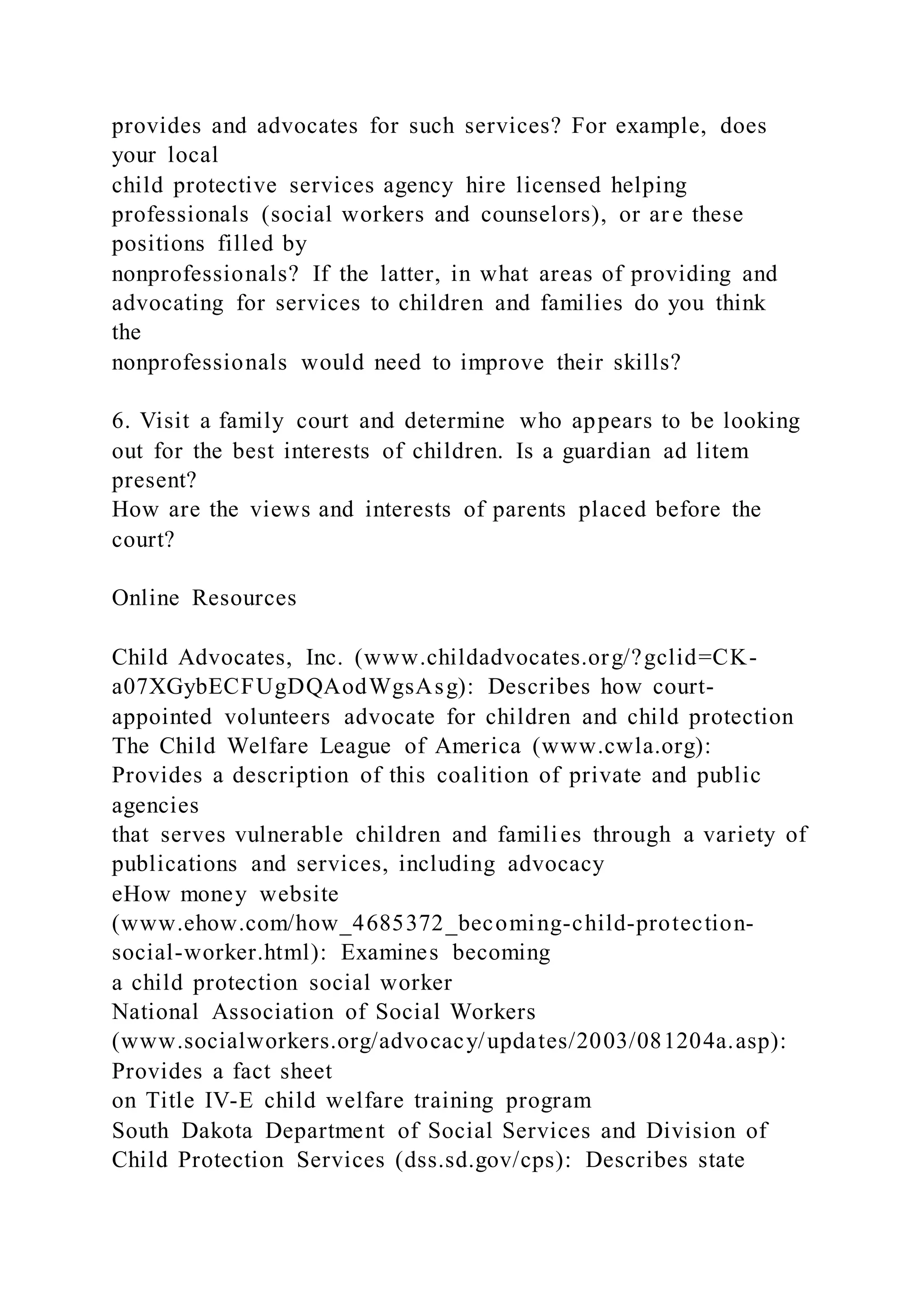provides and advocates for such services? For example, does
your local
child protective services agency hire licensed helping
professionals (social workers and counselors), or ar e these
positions filled by
nonprofessionals? If the latter, in what areas of providing and
advocating for services to children and families do you think
the
nonprofessionals would need to improve their skills?
6. Visit a family court and determine who appears to be looking
out for the best interests of children. Is a guardian ad litem
present?
How are the views and interests of parents placed before the
court?
Online Resources
Child Advocates, Inc. (www.childadvocates.org/?gclid=CK-
a07XGybECFUgDQAodWgsAsg): Describes how court-
appointed volunteers advocate for children and child protection
The Child Welfare League of America (www.cwla.org):
Provides a description of this coalition of private and public
agencies
that serves vulnerable children and families through a variety of
publications and services, including advocacy
eHow money website
(www.ehow.com/how_4685372_becoming-child-protection-
social-worker.html): Examines becoming
a child protection social worker
National Association of Social Workers
(www.socialworkers.org/advocacy/updates/2003/081204a.asp):
Provides a fact sheet
on Title IV-E child welfare training program
South Dakota Department of Social Services and Division of
Child Protection Services (dss.sd.gov/cps): Describes state
 
