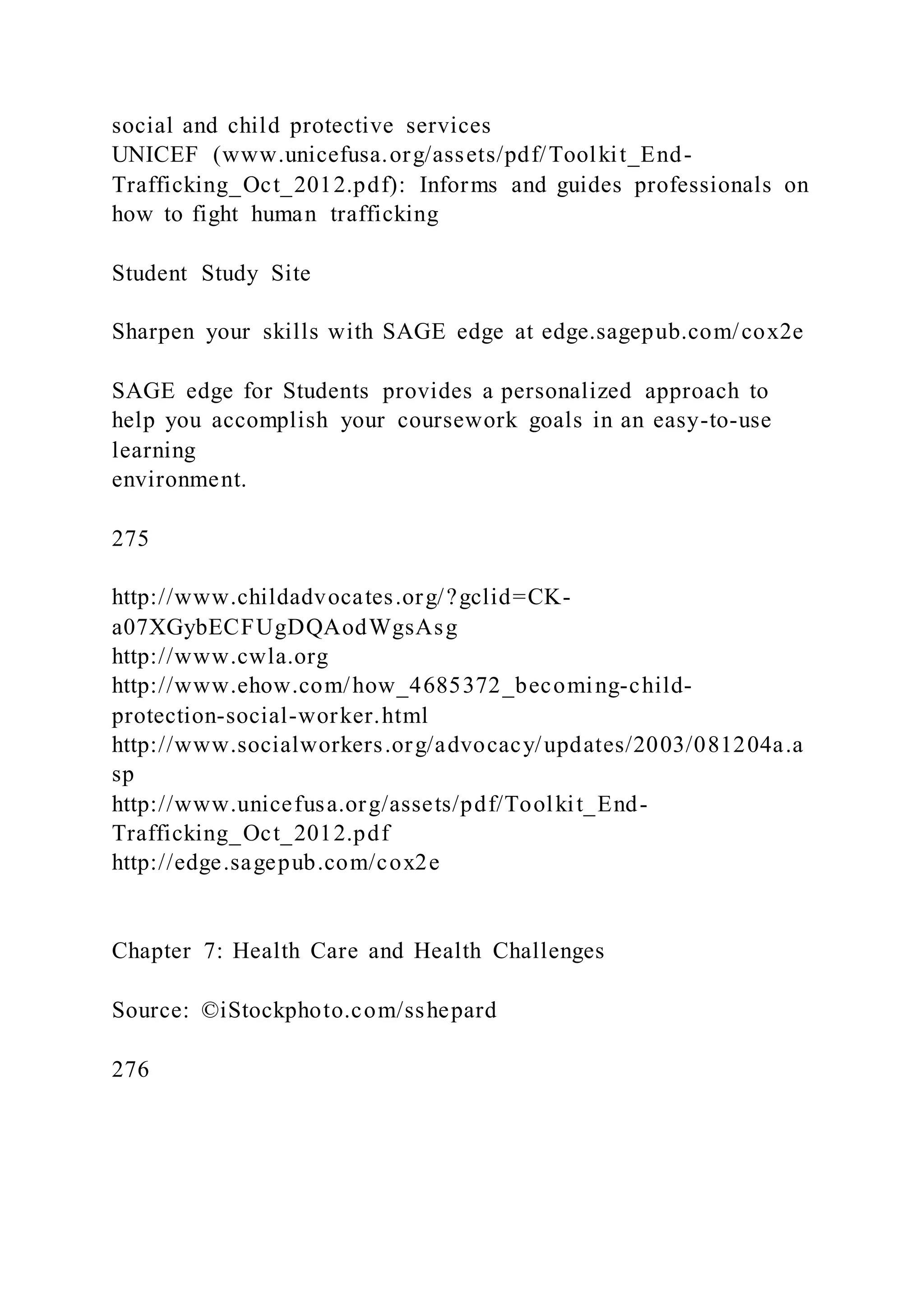 social and child protective services
UNICEF (www.unicefusa.org/assets/pdf/Toolkit_End-
Trafficking_Oct_2012.pdf): Informs and guides professionals on
how to fight human trafficking
Student Study Site
Sharpen your skills with SAGE edge at edge.sagepub.com/cox2e
SAGE edge for Students provides a personalized approach to
help you accomplish your coursework goals in an easy-to-use
learning
environment.
275
http://www.childadvocates.org/?gclid=CK-
a07XGybECFUgDQAodWgsAsg
http://www.cwla.org
http://www.ehow.com/how_4685372_becoming-child-
protection-social-worker.html
http://www.socialworkers.org/advocacy/updates/2003/081204a.a
sp
http://www.unicefusa.org/assets/pdf/Toolkit_End-
Trafficking_Oct_2012.pdf
http://edge.sagepub.com/cox2e
Chapter 7: Health Care and Health Challenges
Source: ©iStockphoto.com/sshepard
276
 