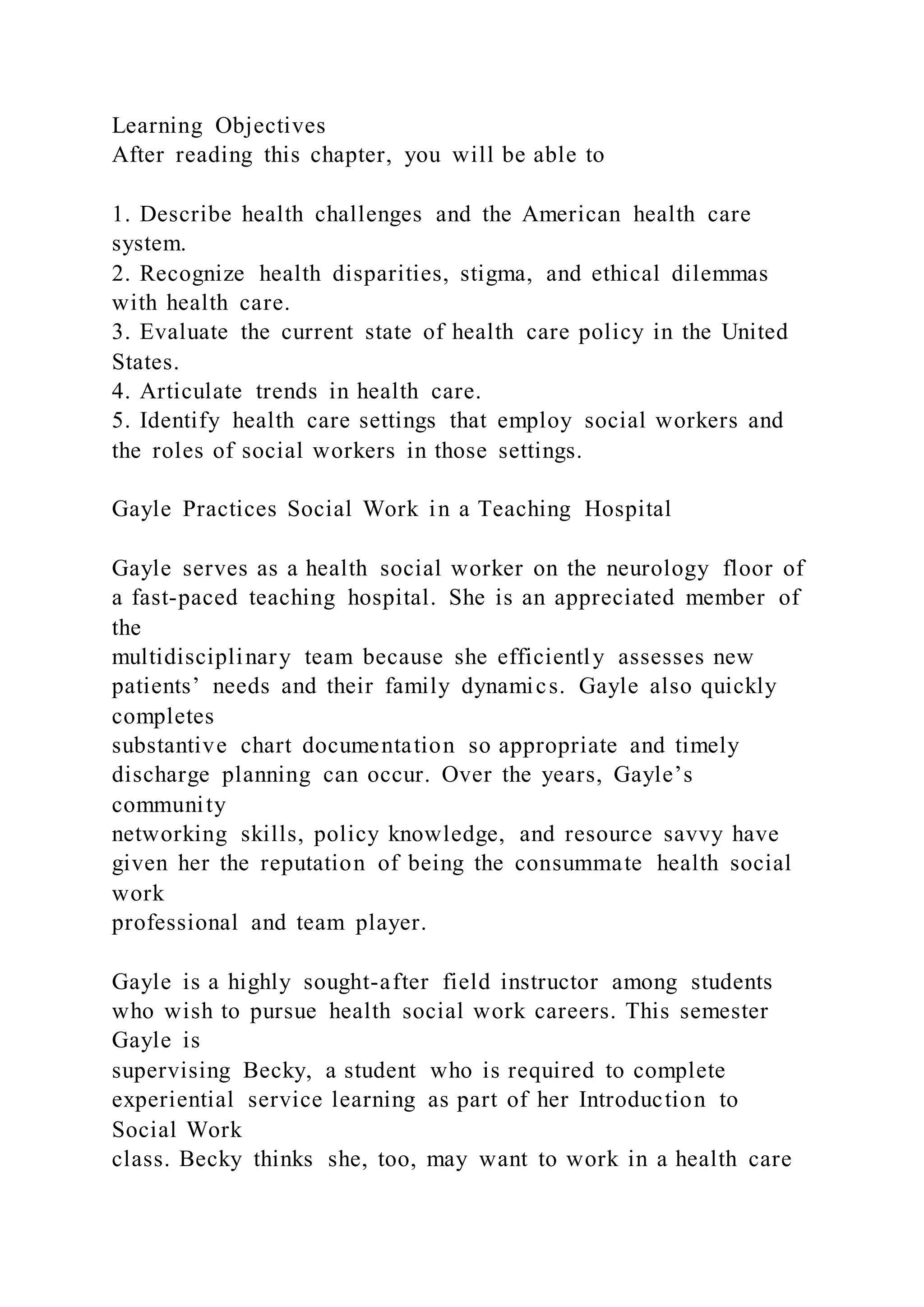 Learning Objectives
After reading this chapter, you will be able to
1. Describe health challenges and the American health care
system.
2. Recognize health disparities, stigma, and ethical dilemmas
with health care.
3. Evaluate the current state of health care policy in the United
States.
4. Articulate trends in health care.
5. Identify health care settings that employ social workers and
the roles of social workers in those settings.
Gayle Practices Social Work in a Teaching Hospital
Gayle serves as a health social worker on the neurology floor of
a fast-paced teaching hospital. She is an appreciated member of
the
multidisciplinary team because she efficiently assesses new
patients’ needs and their family dynamics. Gayle also quickly
completes
substantive chart documentation so appropriate and timely
discharge planning can occur. Over the years, Gayle’s
community
networking skills, policy knowledge, and resource savvy have
given her the reputation of being the consummate health social
work
professional and team player.
Gayle is a highly sought-after field instructor among students
who wish to pursue health social work careers. This semester
Gayle is
supervising Becky, a student who is required to complete
experiential service learning as part of her Introduction to
Social Work
class. Becky thinks she, too, may want to work in a health care
 
