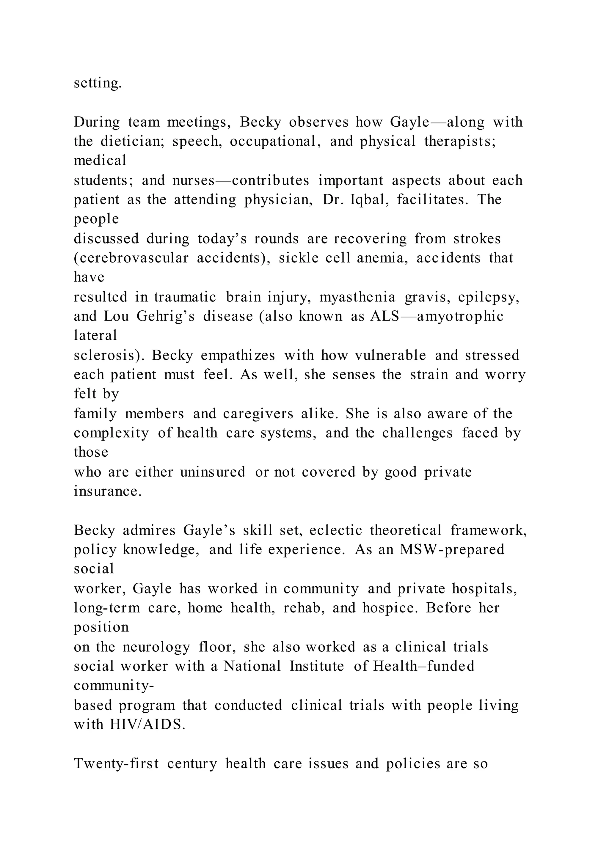 setting.
During team meetings, Becky observes how Gayle—along with
the dietician; speech, occupational, and physical therapists;
medical
students; and nurses—contributes important aspects about each
patient as the attending physician, Dr. Iqbal, facilitates. The
people
discussed during today’s rounds are recovering from strokes
(cerebrovascular accidents), sickle cell anemia, accidents that
have
resulted in traumatic brain injury, myasthenia gravis, epilepsy,
and Lou Gehrig’s disease (also known as ALS—amyotrophic
lateral
sclerosis). Becky empathizes with how vulnerable and stressed
each patient must feel. As well, she senses the strain and worry
felt by
family members and caregivers alike. She is also aware of the
complexity of health care systems, and the challenges faced by
those
who are either uninsured or not covered by good private
insurance.
Becky admires Gayle’s skill set, eclectic theoretical framework,
policy knowledge, and life experience. As an MSW-prepared
social
worker, Gayle has worked in community and private hospitals,
long-term care, home health, rehab, and hospice. Before her
position
on the neurology floor, she also worked as a clinical trials
social worker with a National Institute of Health–funded
community-
based program that conducted clinical trials with people living
with HIV/AIDS.
Twenty-first century health care issues and policies are so
 