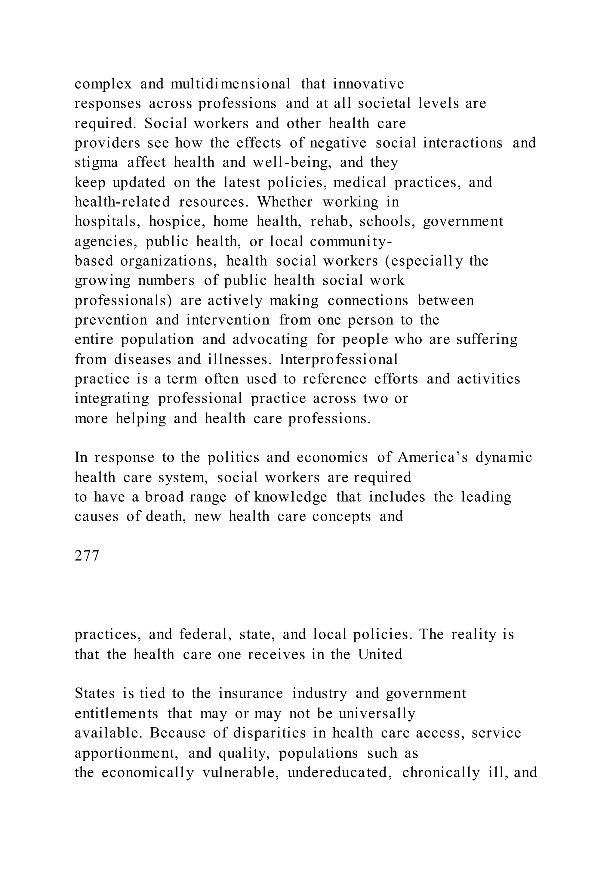 complex and multidimensional that innovative
responses across professions and at all societal levels are
required. Social workers and other health care
providers see how the effects of negative social interactions and
stigma affect health and well-being, and they
keep updated on the latest policies, medical practices, and
health-related resources. Whether working in
hospitals, hospice, home health, rehab, schools, government
agencies, public health, or local community-
based organizations, health social workers (especiall y the
growing numbers of public health social work
professionals) are actively making connections between
prevention and intervention from one person to the
entire population and advocating for people who are suffering
from diseases and illnesses. Interprofessional
practice is a term often used to reference efforts and activities
integrating professional practice across two or
more helping and health care professions.
In response to the politics and economics of America’s dynamic
health care system, social workers are required
to have a broad range of knowledge that includes the leading
causes of death, new health care concepts and
277
practices, and federal, state, and local policies. The reality is
that the health care one receives in the United
States is tied to the insurance industry and government
entitlements that may or may not be universally
available. Because of disparities in health care access, service
apportionment, and quality, populations such as
the economically vulnerable, undereducated, chronically ill, and
 