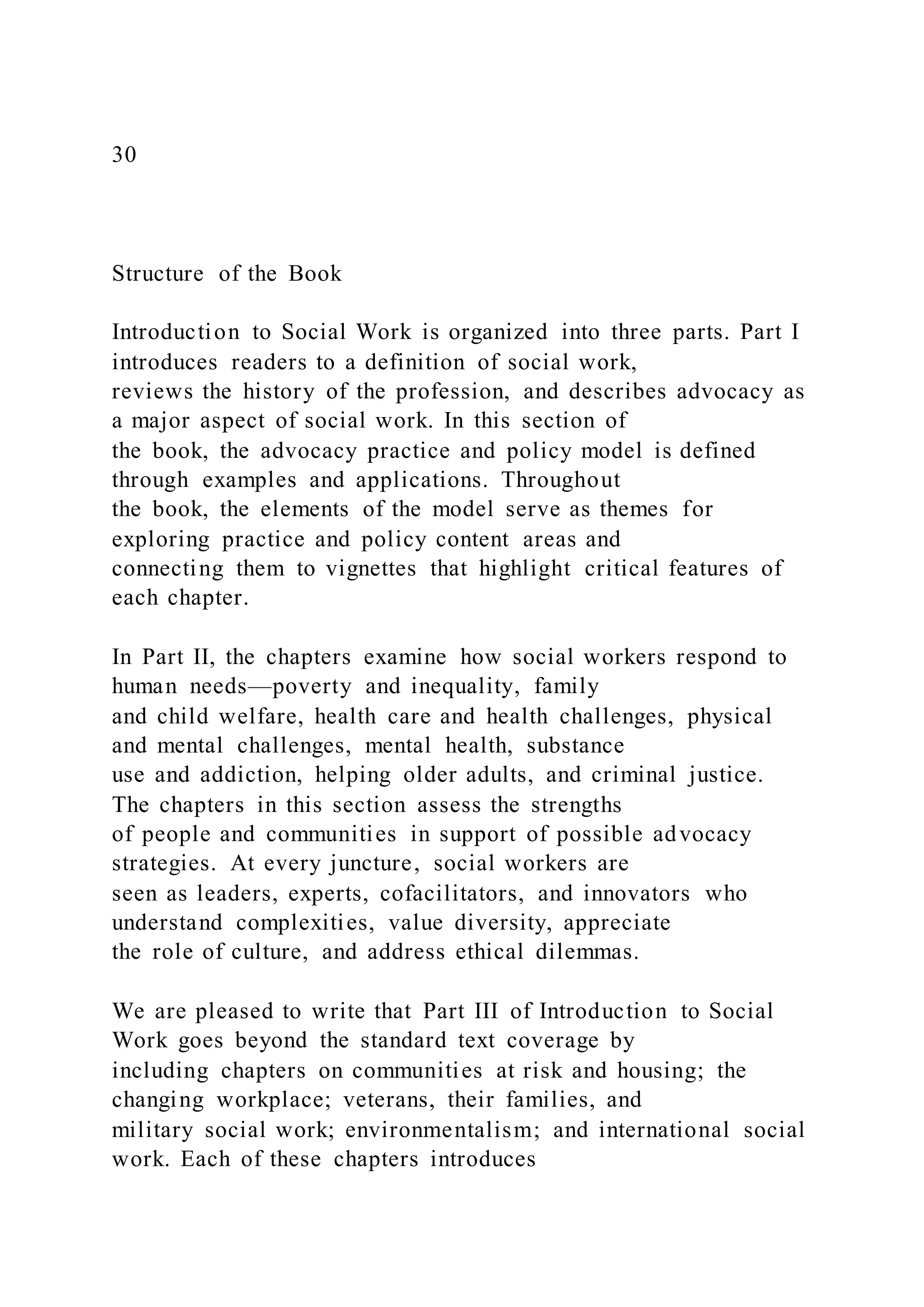 30
Structure of the Book
Introduction to Social Work is organized into three parts. Part I
introduces readers to a definition of social work,
reviews the history of the profession, and describes advocacy as
a major aspect of social work. In this section of
the book, the advocacy practice and policy model is defined
through examples and applications. Throughout
the book, the elements of the model serve as themes for
exploring practice and policy content areas and
connecting them to vignettes that highlight critical features of
each chapter.
In Part II, the chapters examine how social workers respond to
human needs—poverty and inequality, family
and child welfare, health care and health challenges, physical
and mental challenges, mental health, substance
use and addiction, helping older adults, and criminal justice.
The chapters in this section assess the strengths
of people and communities in support of possible advocacy
strategies. At every juncture, social workers are
seen as leaders, experts, cofacilitators, and innovators who
understand complexities, value diversity, appreciate
the role of culture, and address ethical dilemmas.
We are pleased to write that Part III of Introduction to Social
Work goes beyond the standard text coverage by
including chapters on communities at risk and housing; the
changing workplace; veterans, their families, and
military social work; environmentalism; and international social
work. Each of these chapters introduces
 