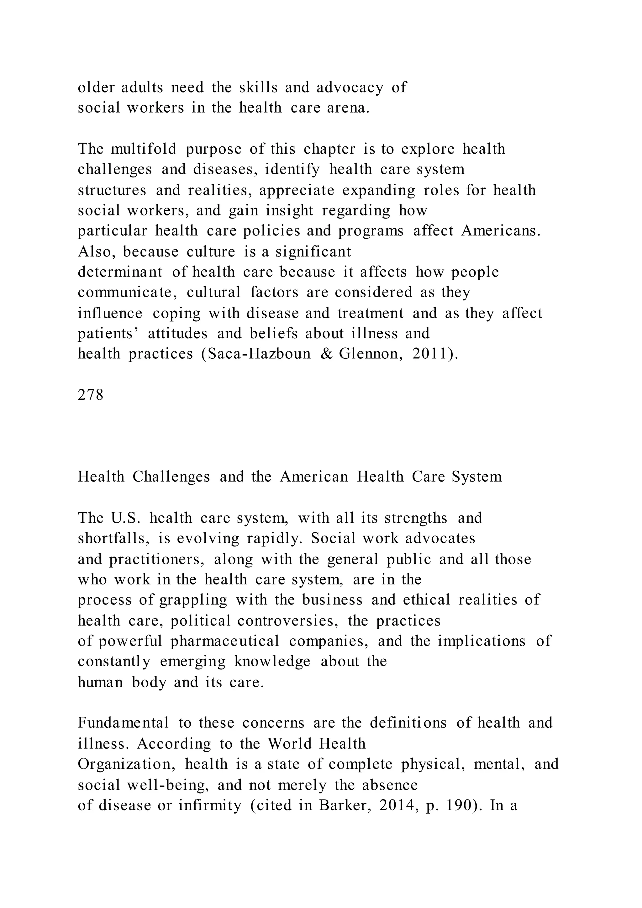 older adults need the skills and advocacy of
social workers in the health care arena.
The multifold purpose of this chapter is to explore health
challenges and diseases, identify health care system
structures and realities, appreciate expanding roles for health
social workers, and gain insight regarding how
particular health care policies and programs affect Americans.
Also, because culture is a significant
determinant of health care because it affects how people
communicate, cultural factors are considered as they
influence coping with disease and treatment and as they affect
patients’ attitudes and beliefs about illness and
health practices (Saca-Hazboun & Glennon, 2011).
278
Health Challenges and the American Health Care System
The U.S. health care system, with all its strengths and
shortfalls, is evolving rapidly. Social work advocates
and practitioners, along with the general public and all those
who work in the health care system, are in the
process of grappling with the business and ethical realities of
health care, political controversies, the practices
of powerful pharmaceutical companies, and the implications of
constantly emerging knowledge about the
human body and its care.
Fundamental to these concerns are the definitions of health and
illness. According to the World Health
Organization, health is a state of complete physical, mental, and
social well-being, and not merely the absence
of disease or infirmity (cited in Barker, 2014, p. 190). In a
 