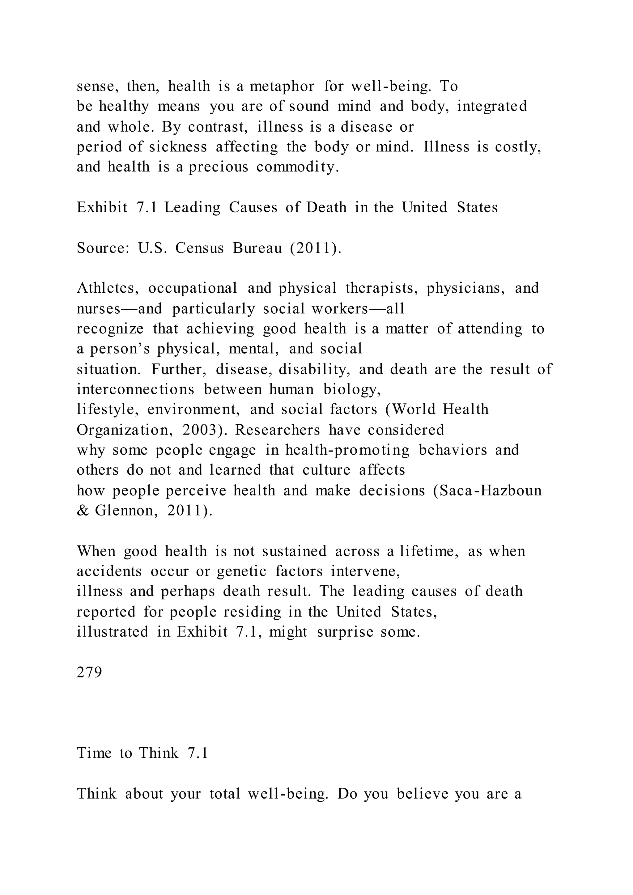 sense, then, health is a metaphor for well-being. To
be healthy means you are of sound mind and body, integrated
and whole. By contrast, illness is a disease or
period of sickness affecting the body or mind. Illness is costly,
and health is a precious commodity.
Exhibit 7.1 Leading Causes of Death in the United States
Source: U.S. Census Bureau (2011).
Athletes, occupational and physical therapists, physicians, and
nurses—and particularly social workers—all
recognize that achieving good health is a matter of attending to
a person’s physical, mental, and social
situation. Further, disease, disability, and death are the result of
interconnections between human biology,
lifestyle, environment, and social factors (World Health
Organization, 2003). Researchers have considered
why some people engage in health-promoting behaviors and
others do not and learned that culture affects
how people perceive health and make decisions (Saca-Hazboun
& Glennon, 2011).
When good health is not sustained across a lifetime, as when
accidents occur or genetic factors intervene,
illness and perhaps death result. The leading causes of death
reported for people residing in the United States,
illustrated in Exhibit 7.1, might surprise some.
279
Time to Think 7.1
Think about your total well-being. Do you believe you are a
 