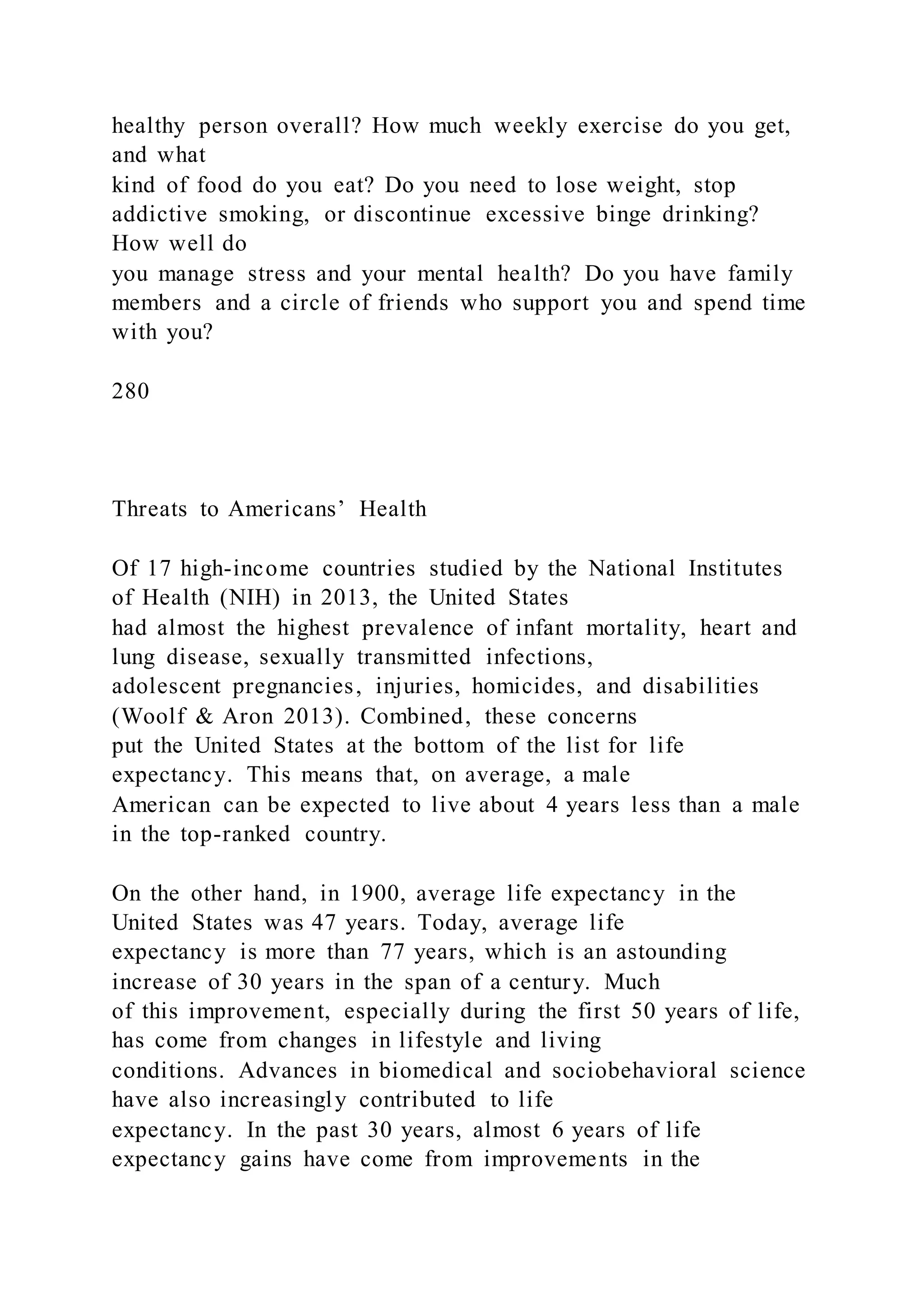 healthy person overall? How much weekly exercise do you get,
and what
kind of food do you eat? Do you need to lose weight, stop
addictive smoking, or discontinue excessive binge drinking?
How well do
you manage stress and your mental health? Do you have family
members and a circle of friends who support you and spend time
with you?
280
Threats to Americans’ Health
Of 17 high-income countries studied by the National Institutes
of Health (NIH) in 2013, the United States
had almost the highest prevalence of infant mortality, heart and
lung disease, sexually transmitted infections,
adolescent pregnancies, injuries, homicides, and disabilities
(Woolf & Aron 2013). Combined, these concerns
put the United States at the bottom of the list for life
expectancy. This means that, on average, a male
American can be expected to live about 4 years less than a male
in the top-ranked country.
On the other hand, in 1900, average life expectancy in the
United States was 47 years. Today, average life
expectancy is more than 77 years, which is an astounding
increase of 30 years in the span of a century. Much
of this improvement, especially during the first 50 years of life,
has come from changes in lifestyle and living
conditions. Advances in biomedical and sociobehavioral science
have also increasingly contributed to life
expectancy. In the past 30 years, almost 6 years of life
expectancy gains have come from improvements in the
 