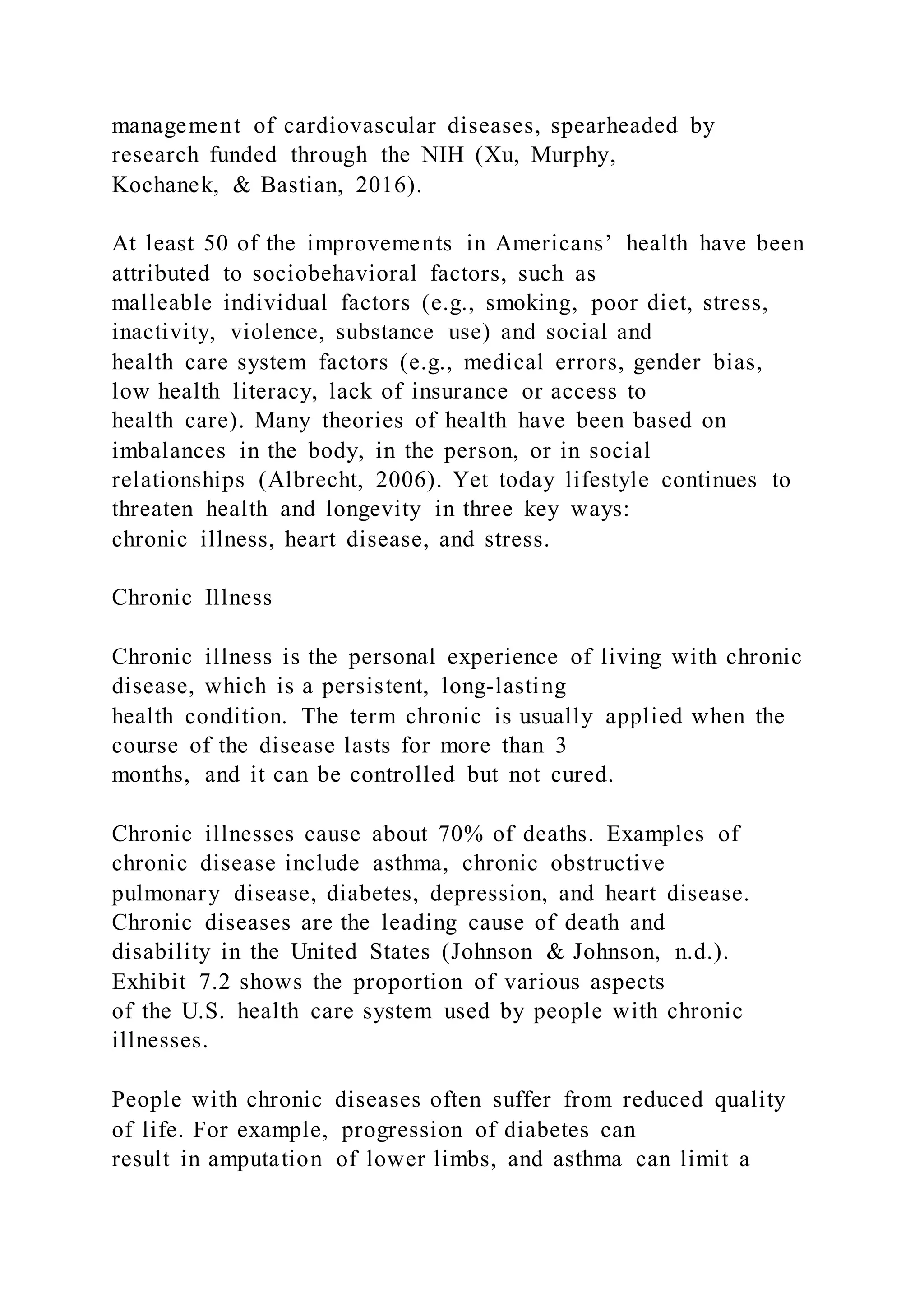 management of cardiovascular diseases, spearheaded by
research funded through the NIH (Xu, Murphy,
Kochanek, & Bastian, 2016).
At least 50 of the improvements in Americans’ health have been
attributed to sociobehavioral factors, such as
malleable individual factors (e.g., smoking, poor diet, stress,
inactivity, violence, substance use) and social and
health care system factors (e.g., medical errors, gender bias,
low health literacy, lack of insurance or access to
health care). Many theories of health have been based on
imbalances in the body, in the person, or in social
relationships (Albrecht, 2006). Yet today lifestyle continues to
threaten health and longevity in three key ways:
chronic illness, heart disease, and stress.
Chronic Illness
Chronic illness is the personal experience of living with chronic
disease, which is a persistent, long-lasting
health condition. The term chronic is usually applied when the
course of the disease lasts for more than 3
months, and it can be controlled but not cured.
Chronic illnesses cause about 70% of deaths. Examples of
chronic disease include asthma, chronic obstructive
pulmonary disease, diabetes, depression, and heart disease.
Chronic diseases are the leading cause of death and
disability in the United States (Johnson & Johnson, n.d.).
Exhibit 7.2 shows the proportion of various aspects
of the U.S. health care system used by people with chronic
illnesses.
People with chronic diseases often suffer from reduced quality
of life. For example, progression of diabetes can
result in amputation of lower limbs, and asthma can limit a
 
