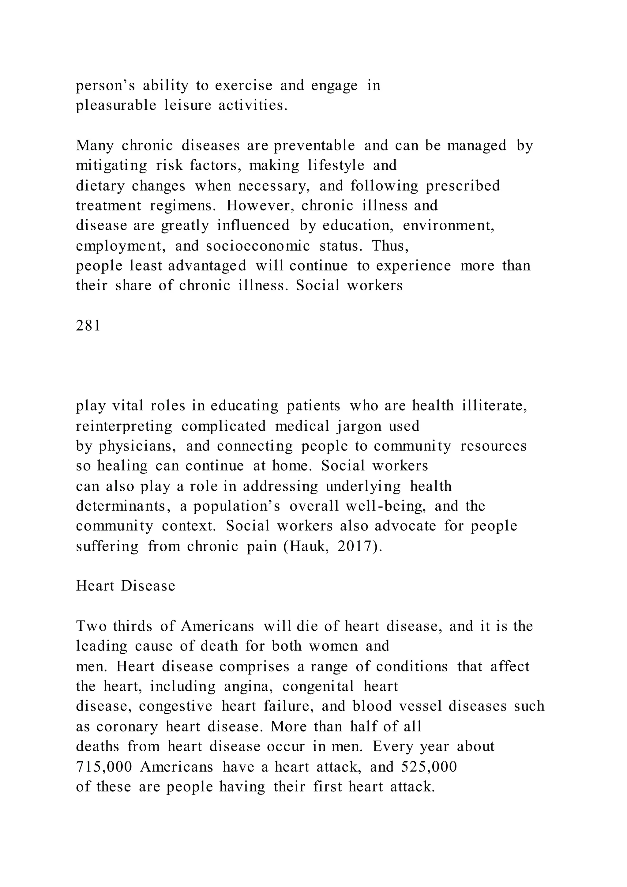 person’s ability to exercise and engage in
pleasurable leisure activities.
Many chronic diseases are preventable and can be managed by
mitigating risk factors, making lifestyle and
dietary changes when necessary, and following prescribed
treatment regimens. However, chronic illness and
disease are greatly influenced by education, environment,
employment, and socioeconomic status. Thus,
people least advantaged will continue to experience more than
their share of chronic illness. Social workers
281
play vital roles in educating patients who are health illiterate,
reinterpreting complicated medical jargon used
by physicians, and connecting people to community resources
so healing can continue at home. Social workers
can also play a role in addressing underlying health
determinants, a population’s overall well-being, and the
community context. Social workers also advocate for people
suffering from chronic pain (Hauk, 2017).
Heart Disease
Two thirds of Americans will die of heart disease, and it is the
leading cause of death for both women and
men. Heart disease comprises a range of conditions that affect
the heart, including angina, congenital heart
disease, congestive heart failure, and blood vessel diseases such
as coronary heart disease. More than half of all
deaths from heart disease occur in men. Every year about
715,000 Americans have a heart attack, and 525,000
of these are people having their first heart attack.
 