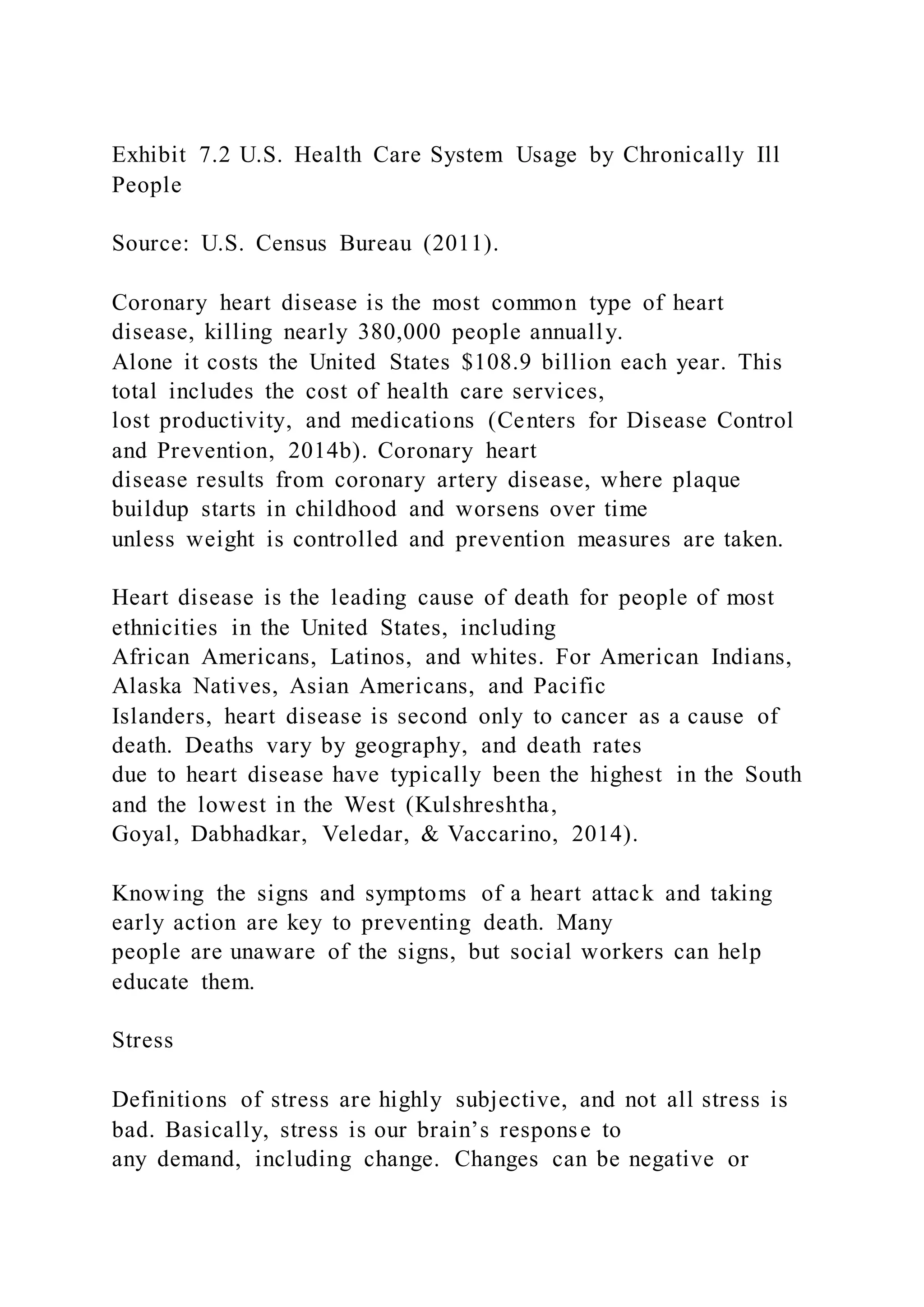 Exhibit 7.2 U.S. Health Care System Usage by Chronically Ill
People
Source: U.S. Census Bureau (2011).
Coronary heart disease is the most common type of heart
disease, killing nearly 380,000 people annually.
Alone it costs the United States $108.9 billion each year. This
total includes the cost of health care services,
lost productivity, and medications (Centers for Disease Control
and Prevention, 2014b). Coronary heart
disease results from coronary artery disease, where plaque
buildup starts in childhood and worsens over time
unless weight is controlled and prevention measures are taken.
Heart disease is the leading cause of death for people of most
ethnicities in the United States, including
African Americans, Latinos, and whites. For American Indians,
Alaska Natives, Asian Americans, and Pacific
Islanders, heart disease is second only to cancer as a cause of
death. Deaths vary by geography, and death rates
due to heart disease have typically been the highest in the South
and the lowest in the West (Kulshreshtha,
Goyal, Dabhadkar, Veledar, & Vaccarino, 2014).
Knowing the signs and symptoms of a heart attack and taking
early action are key to preventing death. Many
people are unaware of the signs, but social workers can help
educate them.
Stress
Definitions of stress are highly subjective, and not all stress is
bad. Basically, stress is our brain’s response to
any demand, including change. Changes can be negative or
 