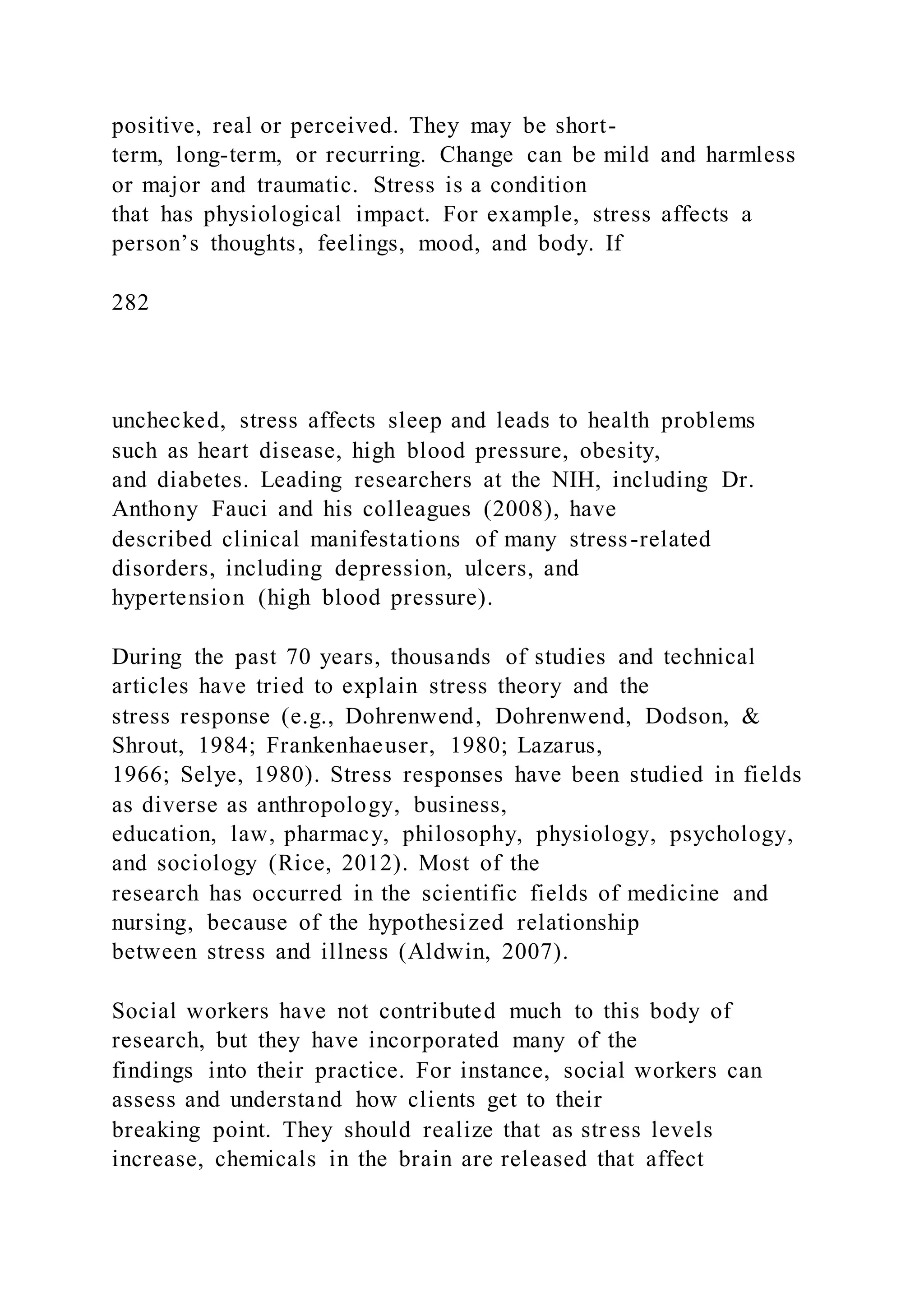 positive, real or perceived. They may be short-
term, long-term, or recurring. Change can be mild and harmless
or major and traumatic. Stress is a condition
that has physiological impact. For example, stress affects a
person’s thoughts, feelings, mood, and body. If
282
unchecked, stress affects sleep and leads to health problems
such as heart disease, high blood pressure, obesity,
and diabetes. Leading researchers at the NIH, including Dr.
Anthony Fauci and his colleagues (2008), have
described clinical manifestations of many stress-related
disorders, including depression, ulcers, and
hypertension (high blood pressure).
During the past 70 years, thousands of studies and technical
articles have tried to explain stress theory and the
stress response (e.g., Dohrenwend, Dohrenwend, Dodson, &
Shrout, 1984; Frankenhaeuser, 1980; Lazarus,
1966; Selye, 1980). Stress responses have been studied in fields
as diverse as anthropology, business,
education, law, pharmacy, philosophy, physiology, psychology,
and sociology (Rice, 2012). Most of the
research has occurred in the scientific fields of medicine and
nursing, because of the hypothesized relationship
between stress and illness (Aldwin, 2007).
Social workers have not contributed much to this body of
research, but they have incorporated many of the
findings into their practice. For instance, social workers can
assess and understand how clients get to their
breaking point. They should realize that as stress levels
increase, chemicals in the brain are released that affect
 