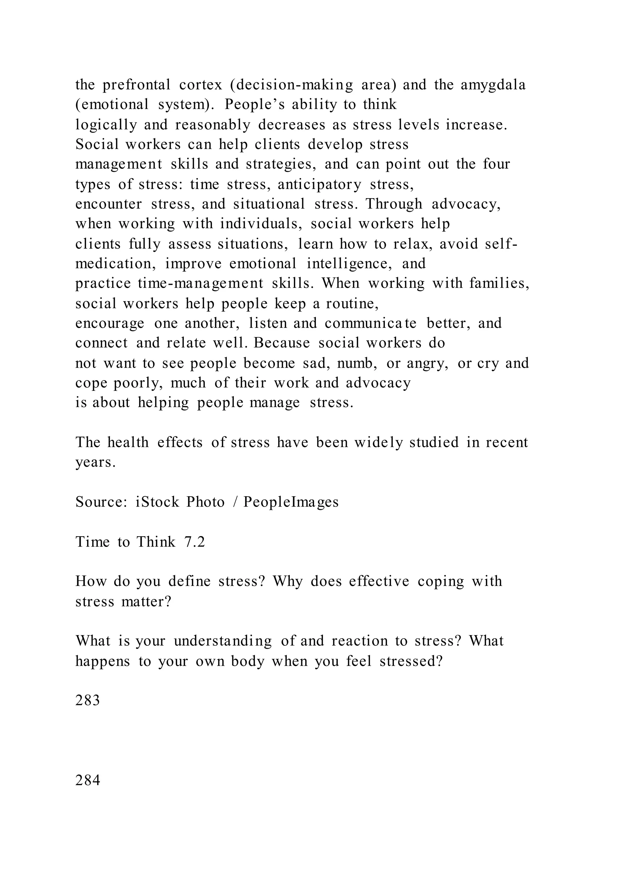 the prefrontal cortex (decision-making area) and the amygdala
(emotional system). People’s ability to think
logically and reasonably decreases as stress levels increase.
Social workers can help clients develop stress
management skills and strategies, and can point out the four
types of stress: time stress, anticipatory stress,
encounter stress, and situational stress. Through advocacy,
when working with individuals, social workers help
clients fully assess situations, learn how to relax, avoid self-
medication, improve emotional intelligence, and
practice time-management skills. When working with families,
social workers help people keep a routine,
encourage one another, listen and communica te better, and
connect and relate well. Because social workers do
not want to see people become sad, numb, or angry, or cry and
cope poorly, much of their work and advocacy
is about helping people manage stress.
The health effects of stress have been widely studied in recent
years.
Source: iStock Photo / PeopleImages
Time to Think 7.2
How do you define stress? Why does effective coping with
stress matter?
What is your understanding of and reaction to stress? What
happens to your own body when you feel stressed?
283
284
 
