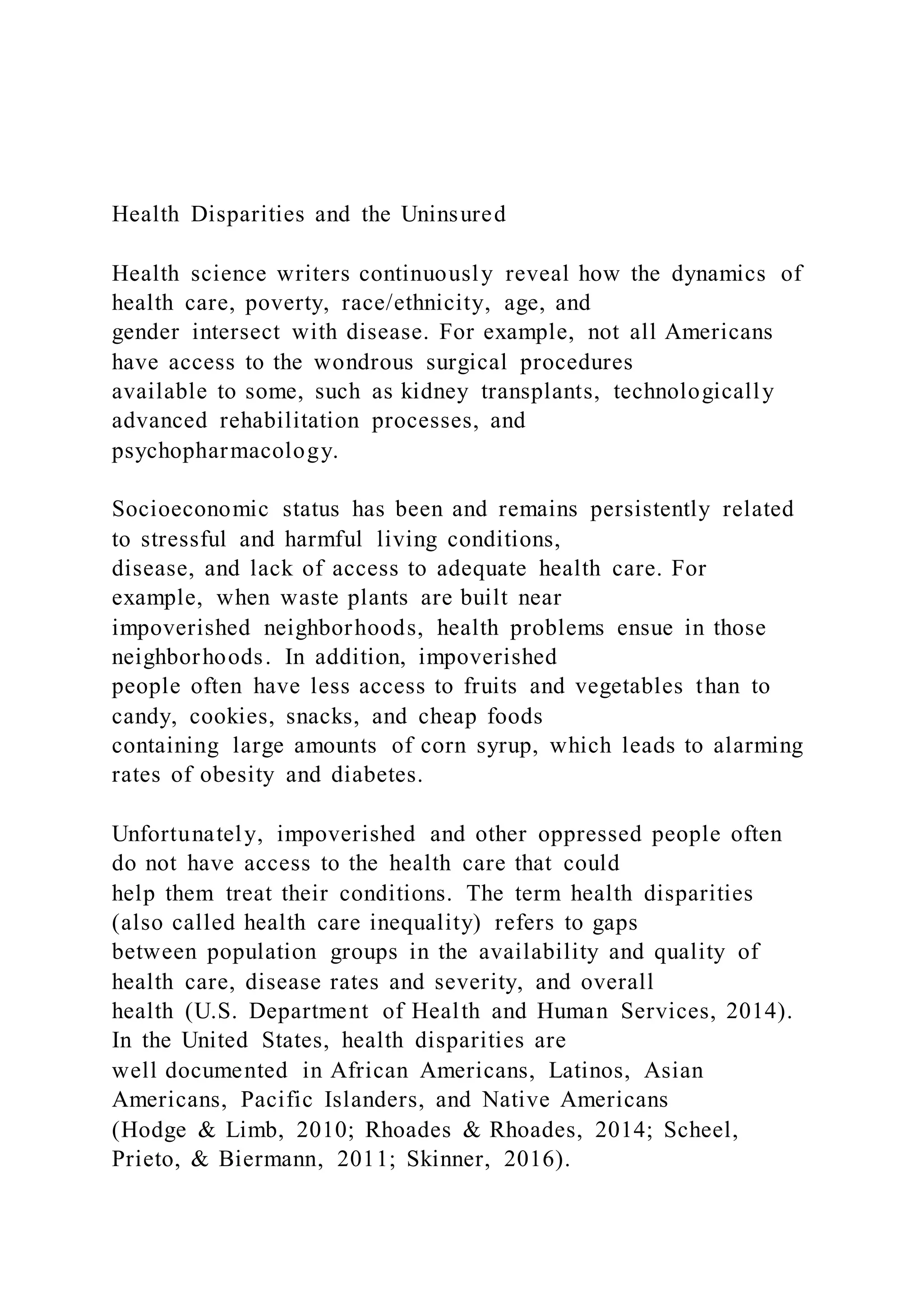 Health Disparities and the Uninsured
Health science writers continuously reveal how the dynamics of
health care, poverty, race/ethnicity, age, and
gender intersect with disease. For example, not all Americans
have access to the wondrous surgical procedures
available to some, such as kidney transplants, technologically
advanced rehabilitation processes, and
psychopharmacology.
Socioeconomic status has been and remains persistently related
to stressful and harmful living conditions,
disease, and lack of access to adequate health care. For
example, when waste plants are built near
impoverished neighborhoods, health problems ensue in those
neighborhoods. In addition, impoverished
people often have less access to fruits and vegetables than to
candy, cookies, snacks, and cheap foods
containing large amounts of corn syrup, which leads to alarming
rates of obesity and diabetes.
Unfortunately, impoverished and other oppressed people often
do not have access to the health care that could
help them treat their conditions. The term health disparities
(also called health care inequality) refers to gaps
between population groups in the availability and quality of
health care, disease rates and severity, and overall
health (U.S. Department of Health and Human Services, 2014).
In the United States, health disparities are
well documented in African Americans, Latinos, Asian
Americans, Pacific Islanders, and Native Americans
(Hodge & Limb, 2010; Rhoades & Rhoades, 2014; Scheel,
Prieto, & Biermann, 2011; Skinner, 2016).
 