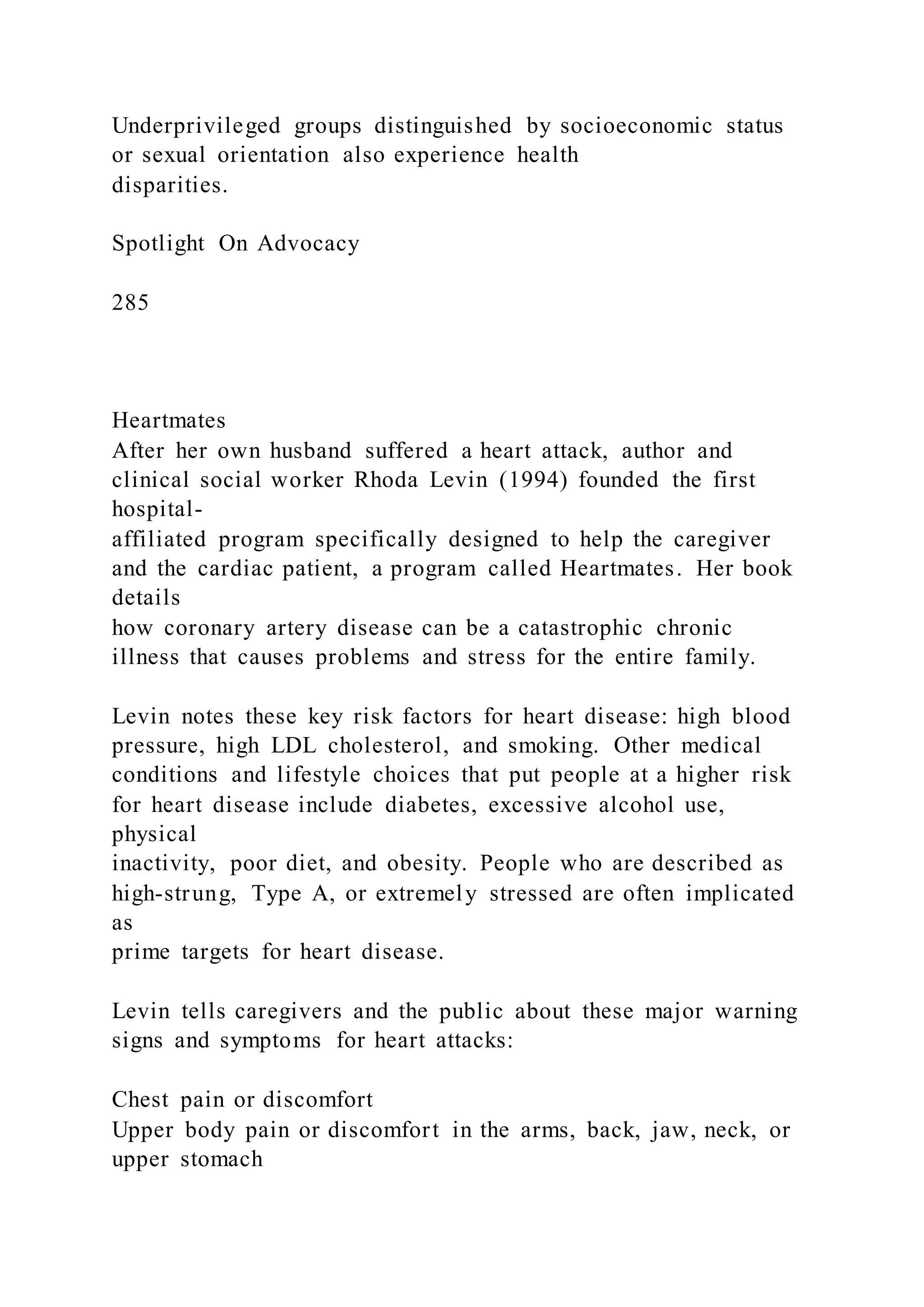 Underprivileged groups distinguished by socioeconomic status
or sexual orientation also experience health
disparities.
Spotlight On Advocacy
285
Heartmates
After her own husband suffered a heart attack, author and
clinical social worker Rhoda Levin (1994) founded the first
hospital-
affiliated program specifically designed to help the caregiver
and the cardiac patient, a program called Heartmates. Her book
details
how coronary artery disease can be a catastrophic chronic
illness that causes problems and stress for the entire family.
Levin notes these key risk factors for heart disease: high blood
pressure, high LDL cholesterol, and smoking. Other medical
conditions and lifestyle choices that put people at a higher risk
for heart disease include diabetes, excessive alcohol use,
physical
inactivity, poor diet, and obesity. People who are described as
high-strung, Type A, or extremely stressed are often implicated
as
prime targets for heart disease.
Levin tells caregivers and the public about these major warning
signs and symptoms for heart attacks:
Chest pain or discomfort
Upper body pain or discomfort in the arms, back, jaw, neck, or
upper stomach
 