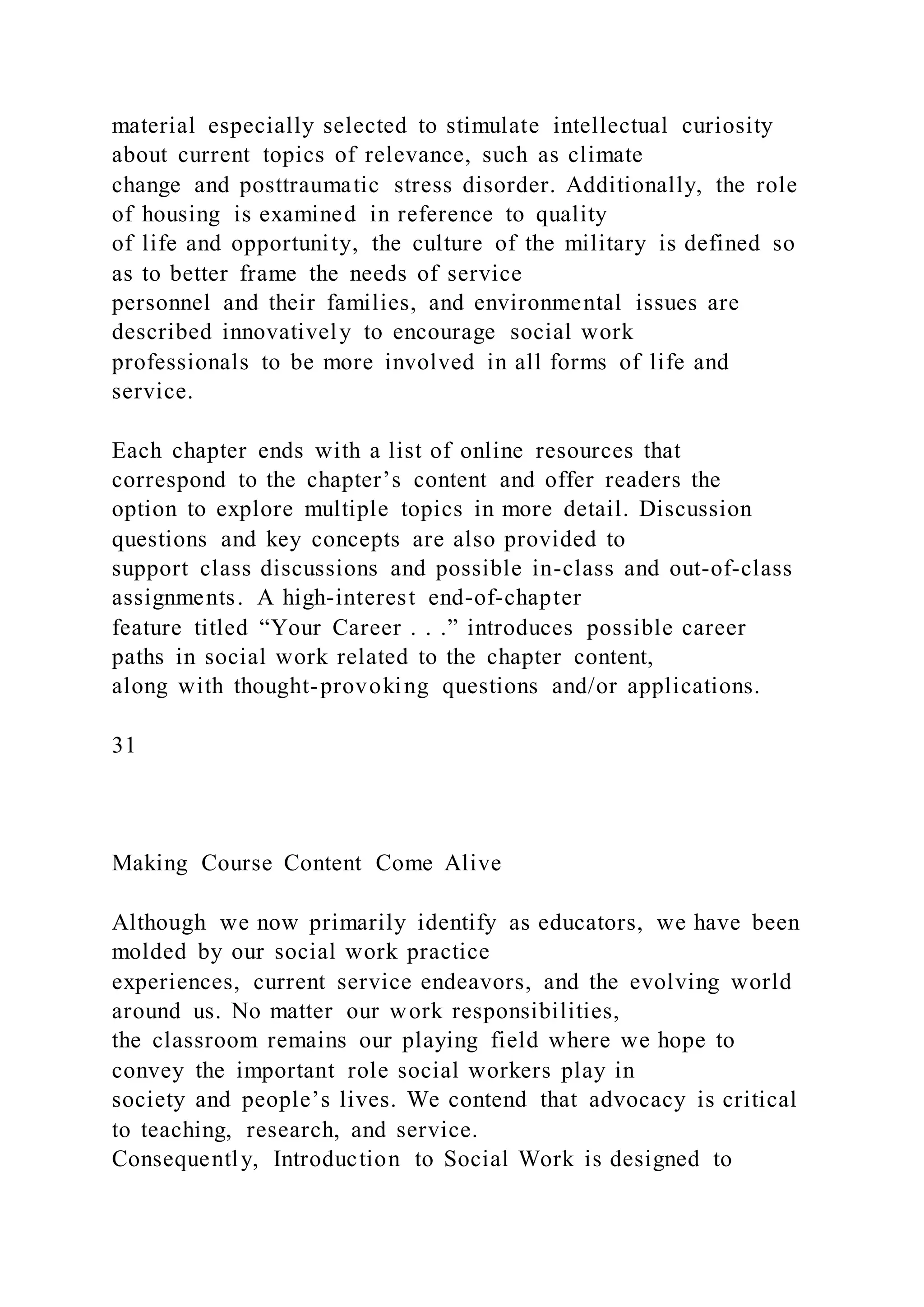 material especially selected to stimulate intellectual curiosity
about current topics of relevance, such as climate
change and posttraumatic stress disorder. Additionally, the role
of housing is examined in reference to quality
of life and opportunity, the culture of the military is defined so
as to better frame the needs of service
personnel and their families, and environmental issues are
described innovatively to encourage social work
professionals to be more involved in all forms of life and
service.
Each chapter ends with a list of online resources that
correspond to the chapter’s content and offer readers the
option to explore multiple topics in more detail. Discussion
questions and key concepts are also provided to
support class discussions and possible in-class and out-of-class
assignments. A high-interest end-of-chapter
feature titled “Your Career . . .” introduces possible career
paths in social work related to the chapter content,
along with thought-provoking questions and/or applications.
31
Making Course Content Come Alive
Although we now primarily identify as educators, we have been
molded by our social work practice
experiences, current service endeavors, and the evolving world
around us. No matter our work responsibilities,
the classroom remains our playing field where we hope to
convey the important role social workers play in
society and people’s lives. We contend that advocacy is critical
to teaching, research, and service.
Consequently, Introduction to Social Work is designed to
 