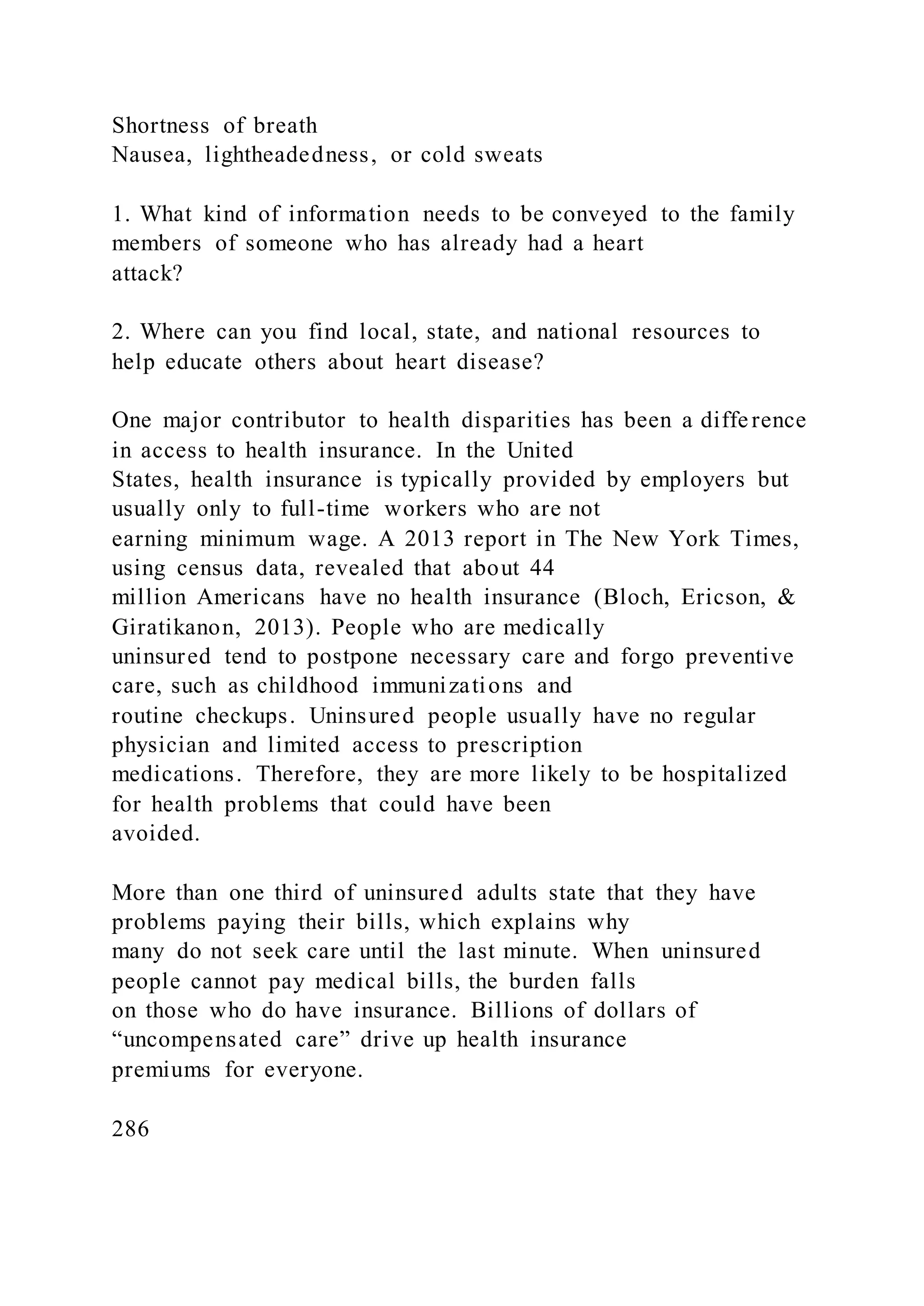 Shortness of breath
Nausea, lightheadedness, or cold sweats
1. What kind of information needs to be conveyed to the family
members of someone who has already had a heart
attack?
2. Where can you find local, state, and national resources to
help educate others about heart disease?
One major contributor to health disparities has been a difference
in access to health insurance. In the United
States, health insurance is typically provided by employers but
usually only to full-time workers who are not
earning minimum wage. A 2013 report in The New York Times,
using census data, revealed that about 44
million Americans have no health insurance (Bloch, Ericson, &
Giratikanon, 2013). People who are medically
uninsured tend to postpone necessary care and forgo preventive
care, such as childhood immunizations and
routine checkups. Uninsured people usually have no regular
physician and limited access to prescription
medications. Therefore, they are more likely to be hospitalized
for health problems that could have been
avoided.
More than one third of uninsured adults state that they have
problems paying their bills, which explains why
many do not seek care until the last minute. When uninsured
people cannot pay medical bills, the burden falls
on those who do have insurance. Billions of dollars of
“uncompensated care” drive up health insurance
premiums for everyone.
286
 