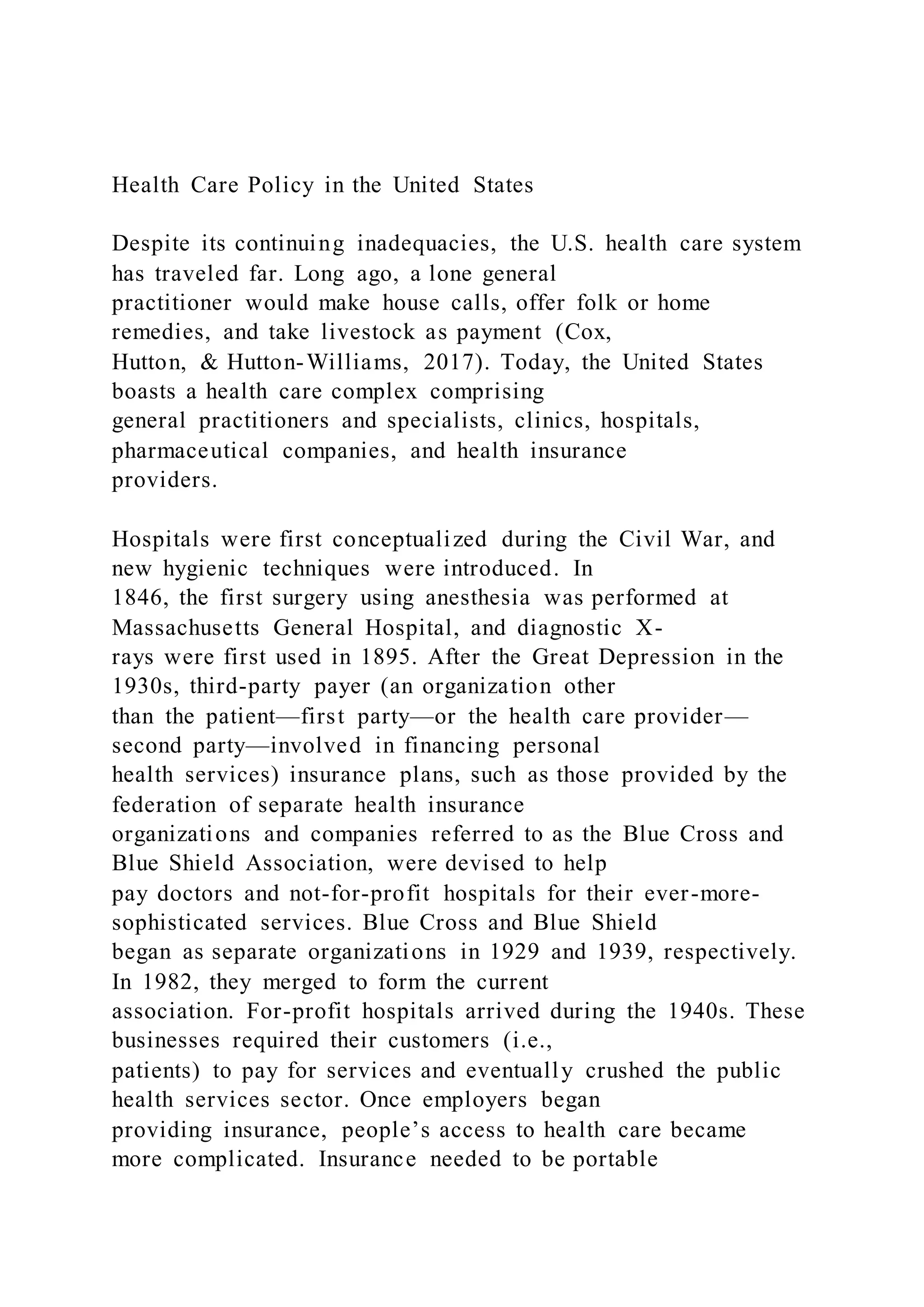 Health Care Policy in the United States
Despite its continuing inadequacies, the U.S. health care system
has traveled far. Long ago, a lone general
practitioner would make house calls, offer folk or home
remedies, and take livestock as payment (Cox,
Hutton, & Hutton-Williams, 2017). Today, the United States
boasts a health care complex comprising
general practitioners and specialists, clinics, hospitals,
pharmaceutical companies, and health insurance
providers.
Hospitals were first conceptualized during the Civil War, and
new hygienic techniques were introduced. In
1846, the first surgery using anesthesia was performed at
Massachusetts General Hospital, and diagnostic X-
rays were first used in 1895. After the Great Depression in the
1930s, third-party payer (an organization other
than the patient—first party—or the health care provider—
second party—involved in financing personal
health services) insurance plans, such as those provided by the
federation of separate health insurance
organizations and companies referred to as the Blue Cross and
Blue Shield Association, were devised to help
pay doctors and not-for-profit hospitals for their ever-more-
sophisticated services. Blue Cross and Blue Shield
began as separate organizations in 1929 and 1939, respectively.
In 1982, they merged to form the current
association. For-profit hospitals arrived during the 1940s. These
businesses required their customers (i.e.,
patients) to pay for services and eventually crushed the public
health services sector. Once employers began
providing insurance, people’s access to health care became
more complicated. Insurance needed to be portable
 