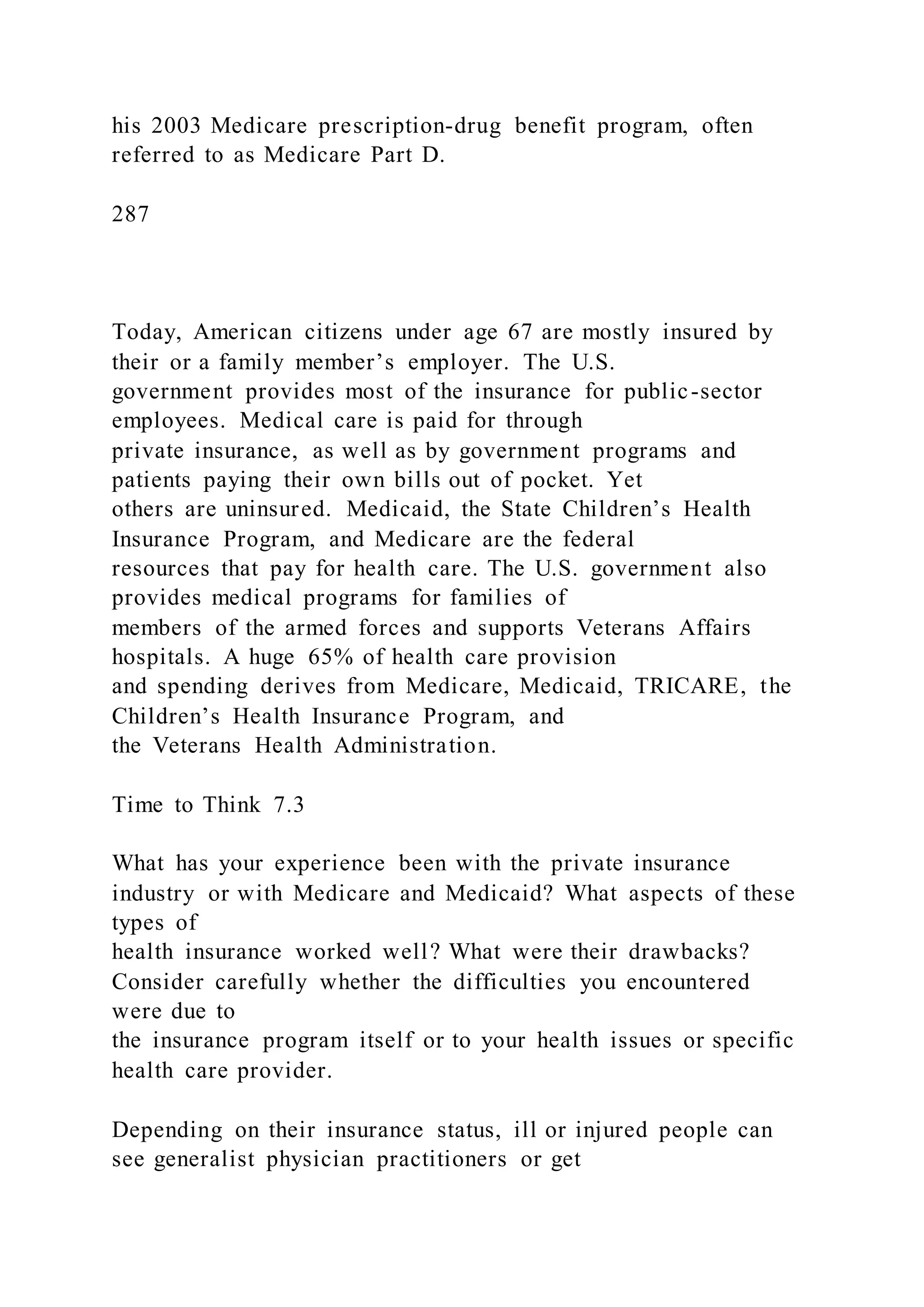 his 2003 Medicare prescription-drug benefit program, often
referred to as Medicare Part D.
287
Today, American citizens under age 67 are mostly insured by
their or a family member’s employer. The U.S.
government provides most of the insurance for public-sector
employees. Medical care is paid for through
private insurance, as well as by government programs and
patients paying their own bills out of pocket. Yet
others are uninsured. Medicaid, the State Children’s Health
Insurance Program, and Medicare are the federal
resources that pay for health care. The U.S. government also
provides medical programs for families of
members of the armed forces and supports Veterans Affairs
hospitals. A huge 65% of health care provision
and spending derives from Medicare, Medicaid, TRICARE, the
Children’s Health Insurance Program, and
the Veterans Health Administration.
Time to Think 7.3
What has your experience been with the private insurance
industry or with Medicare and Medicaid? What aspects of these
types of
health insurance worked well? What were their drawbacks?
Consider carefully whether the difficulties you encountered
were due to
the insurance program itself or to your health issues or specific
health care provider.
Depending on their insurance status, ill or injured people can
see generalist physician practitioners or get
 