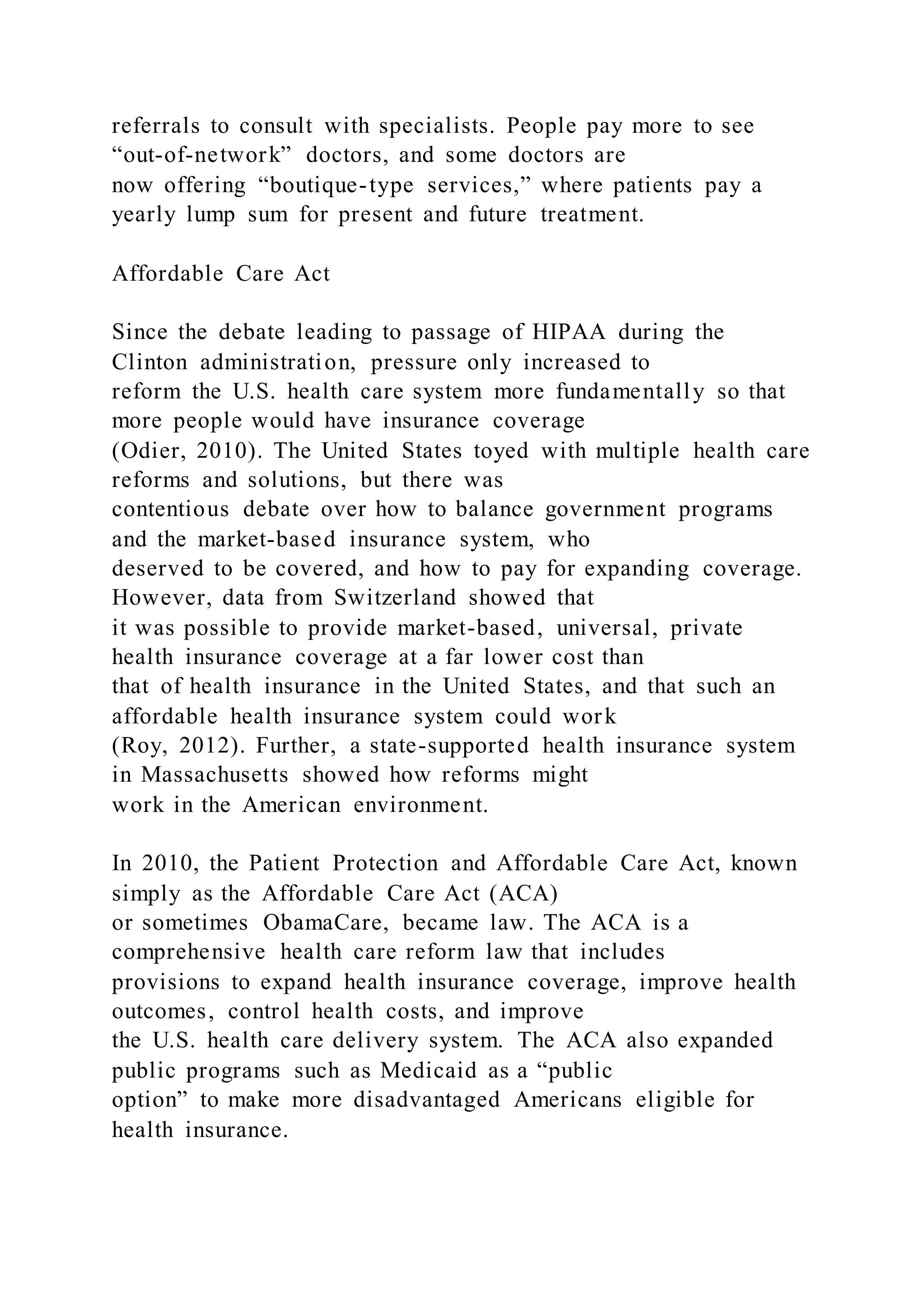 referrals to consult with specialists. People pay more to see
“out-of-network” doctors, and some doctors are
now offering “boutique-type services,” where patients pay a
yearly lump sum for present and future treatment.
Affordable Care Act
Since the debate leading to passage of HIPAA during the
Clinton administration, pressure only increased to
reform the U.S. health care system more fundamentally so that
more people would have insurance coverage
(Odier, 2010). The United States toyed with multiple health care
reforms and solutions, but there was
contentious debate over how to balance government programs
and the market-based insurance system, who
deserved to be covered, and how to pay for expanding coverage.
However, data from Switzerland showed that
it was possible to provide market-based, universal, private
health insurance coverage at a far lower cost than
that of health insurance in the United States, and that such an
affordable health insurance system could work
(Roy, 2012). Further, a state-supported health insurance system
in Massachusetts showed how reforms might
work in the American environment.
In 2010, the Patient Protection and Affordable Care Act, known
simply as the Affordable Care Act (ACA)
or sometimes ObamaCare, became law. The ACA is a
comprehensive health care reform law that includes
provisions to expand health insurance coverage, improve health
outcomes, control health costs, and improve
the U.S. health care delivery system. The ACA also expanded
public programs such as Medicaid as a “public
option” to make more disadvantaged Americans eligible for
health insurance.
 