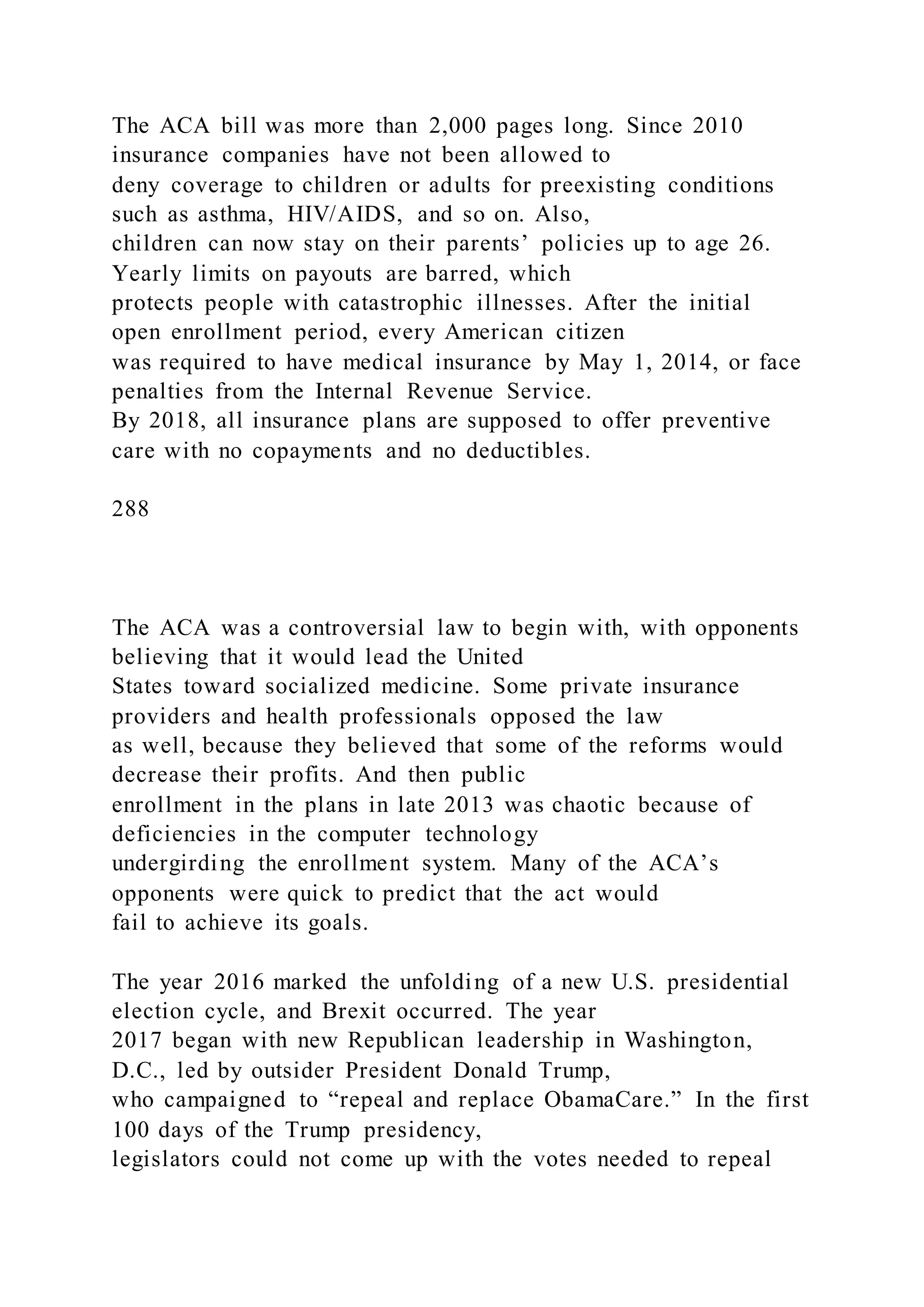 The ACA bill was more than 2,000 pages long. Since 2010
insurance companies have not been allowed to
deny coverage to children or adults for preexisting conditions
such as asthma, HIV/AIDS, and so on. Also,
children can now stay on their parents’ policies up to age 26.
Yearly limits on payouts are barred, which
protects people with catastrophic illnesses. After the initial
open enrollment period, every American citizen
was required to have medical insurance by May 1, 2014, or face
penalties from the Internal Revenue Service.
By 2018, all insurance plans are supposed to offer preventive
care with no copayments and no deductibles.
288
The ACA was a controversial law to begin with, with opponents
believing that it would lead the United
States toward socialized medicine. Some private insurance
providers and health professionals opposed the law
as well, because they believed that some of the reforms would
decrease their profits. And then public
enrollment in the plans in late 2013 was chaotic because of
deficiencies in the computer technology
undergirding the enrollment system. Many of the ACA’s
opponents were quick to predict that the act would
fail to achieve its goals.
The year 2016 marked the unfolding of a new U.S. presidential
election cycle, and Brexit occurred. The year
2017 began with new Republican leadership in Washington,
D.C., led by outsider President Donald Trump,
who campaigned to “repeal and replace ObamaCare.” In the first
100 days of the Trump presidency,
legislators could not come up with the votes needed to repeal
 