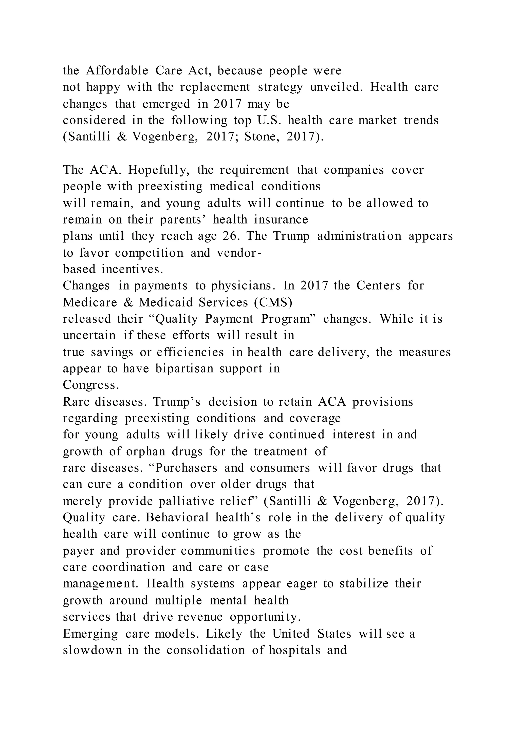 the Affordable Care Act, because people were
not happy with the replacement strategy unveiled. Health care
changes that emerged in 2017 may be
considered in the following top U.S. health care market trends
(Santilli & Vogenberg, 2017; Stone, 2017).
The ACA. Hopefully, the requirement that companies cover
people with preexisting medical conditions
will remain, and young adults will continue to be allowed to
remain on their parents’ health insurance
plans until they reach age 26. The Trump administration appears
to favor competition and vendor-
based incentives.
Changes in payments to physicians. In 2017 the Centers for
Medicare & Medicaid Services (CMS)
released their “Quality Payment Program” changes. While it is
uncertain if these efforts will result in
true savings or efficiencies in health care delivery, the measures
appear to have bipartisan support in
Congress.
Rare diseases. Trump’s decision to retain ACA provisions
regarding preexisting conditions and coverage
for young adults will likely drive continued interest in and
growth of orphan drugs for the treatment of
rare diseases. “Purchasers and consumers will favor drugs that
can cure a condition over older drugs that
merely provide palliative relief” (Santilli & Vogenberg, 2017).
Quality care. Behavioral health’s role in the delivery of quality
health care will continue to grow as the
payer and provider communities promote the cost benefits of
care coordination and care or case
management. Health systems appear eager to stabilize their
growth around multiple mental health
services that drive revenue opportunity.
Emerging care models. Likely the United States will see a
slowdown in the consolidation of hospitals and
 