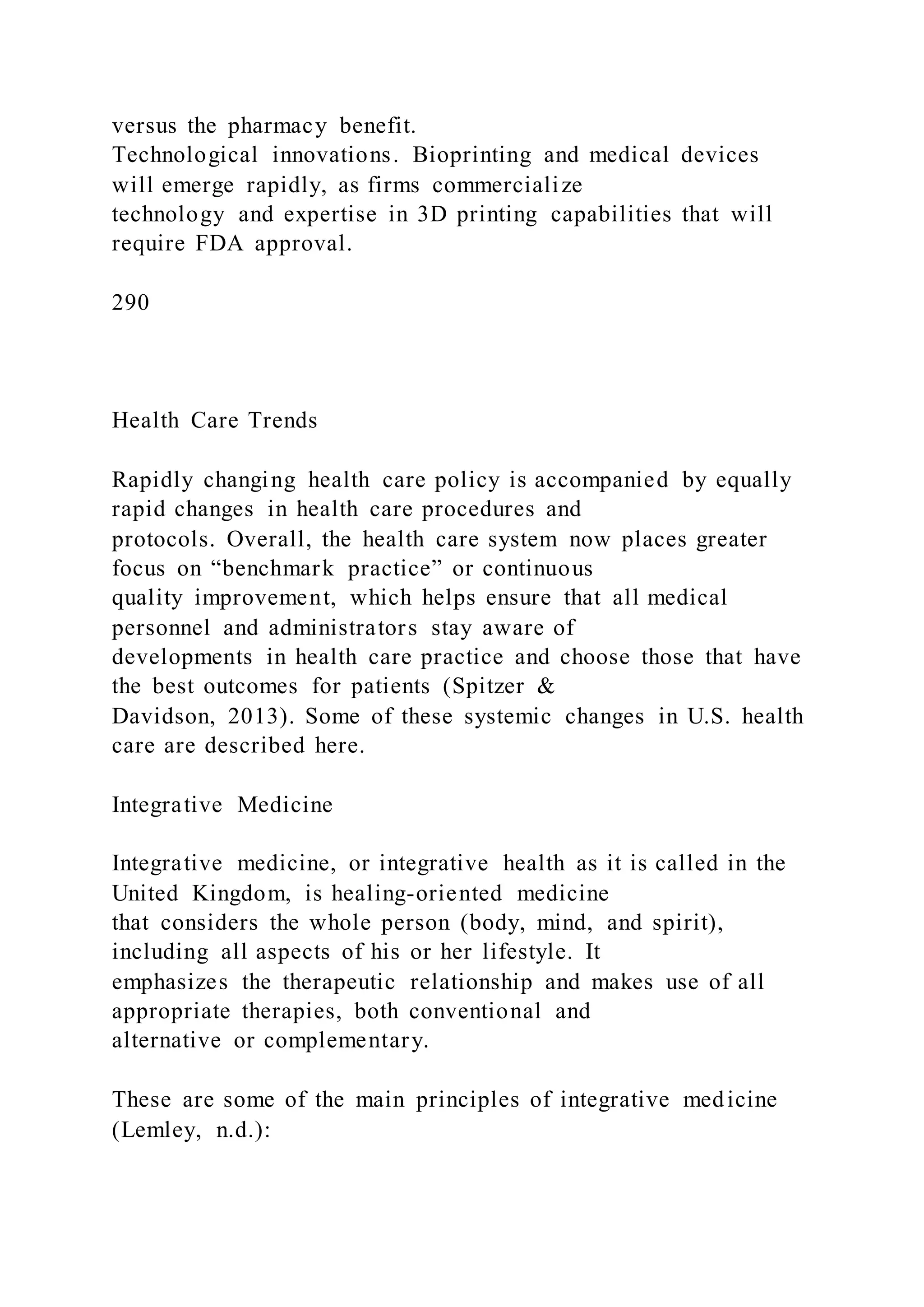 versus the pharmacy benefit.
Technological innovations. Bioprinting and medical devices
will emerge rapidly, as firms commercialize
technology and expertise in 3D printing capabilities that will
require FDA approval.
290
Health Care Trends
Rapidly changing health care policy is accompanied by equally
rapid changes in health care procedures and
protocols. Overall, the health care system now places greater
focus on “benchmark practice” or continuous
quality improvement, which helps ensure that all medical
personnel and administrators stay aware of
developments in health care practice and choose those that have
the best outcomes for patients (Spitzer &
Davidson, 2013). Some of these systemic changes in U.S. health
care are described here.
Integrative Medicine
Integrative medicine, or integrative health as it is called in the
United Kingdom, is healing-oriented medicine
that considers the whole person (body, mind, and spirit),
including all aspects of his or her lifestyle. It
emphasizes the therapeutic relationship and makes use of all
appropriate therapies, both conventional and
alternative or complementary.
These are some of the main principles of integrative medicine
(Lemley, n.d.):
 