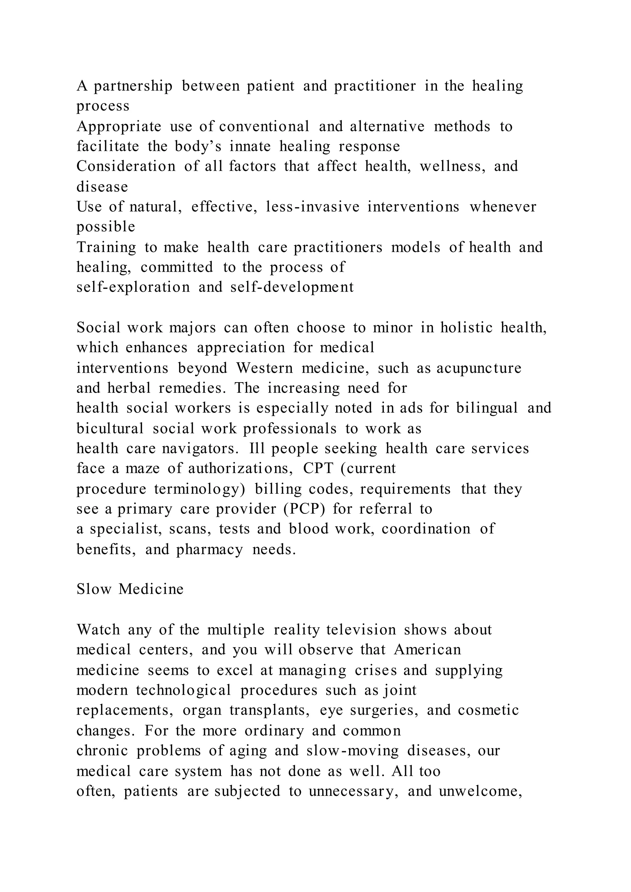 A partnership between patient and practitioner in the healing
process
Appropriate use of conventional and alternative methods to
facilitate the body’s innate healing response
Consideration of all factors that affect health, wellness, and
disease
Use of natural, effective, less-invasive interventions whenever
possible
Training to make health care practitioners models of health and
healing, committed to the process of
self-exploration and self-development
Social work majors can often choose to minor in holistic health,
which enhances appreciation for medical
interventions beyond Western medicine, such as acupuncture
and herbal remedies. The increasing need for
health social workers is especially noted in ads for bilingual and
bicultural social work professionals to work as
health care navigators. Ill people seeking health care services
face a maze of authorizations, CPT (current
procedure terminology) billing codes, requirements that they
see a primary care provider (PCP) for referral to
a specialist, scans, tests and blood work, coordination of
benefits, and pharmacy needs.
Slow Medicine
Watch any of the multiple reality television shows about
medical centers, and you will observe that American
medicine seems to excel at managing crises and supplying
modern technological procedures such as joint
replacements, organ transplants, eye surgeries, and cosmetic
changes. For the more ordinary and common
chronic problems of aging and slow-moving diseases, our
medical care system has not done as well. All too
often, patients are subjected to unnecessary, and unwelcome,
 