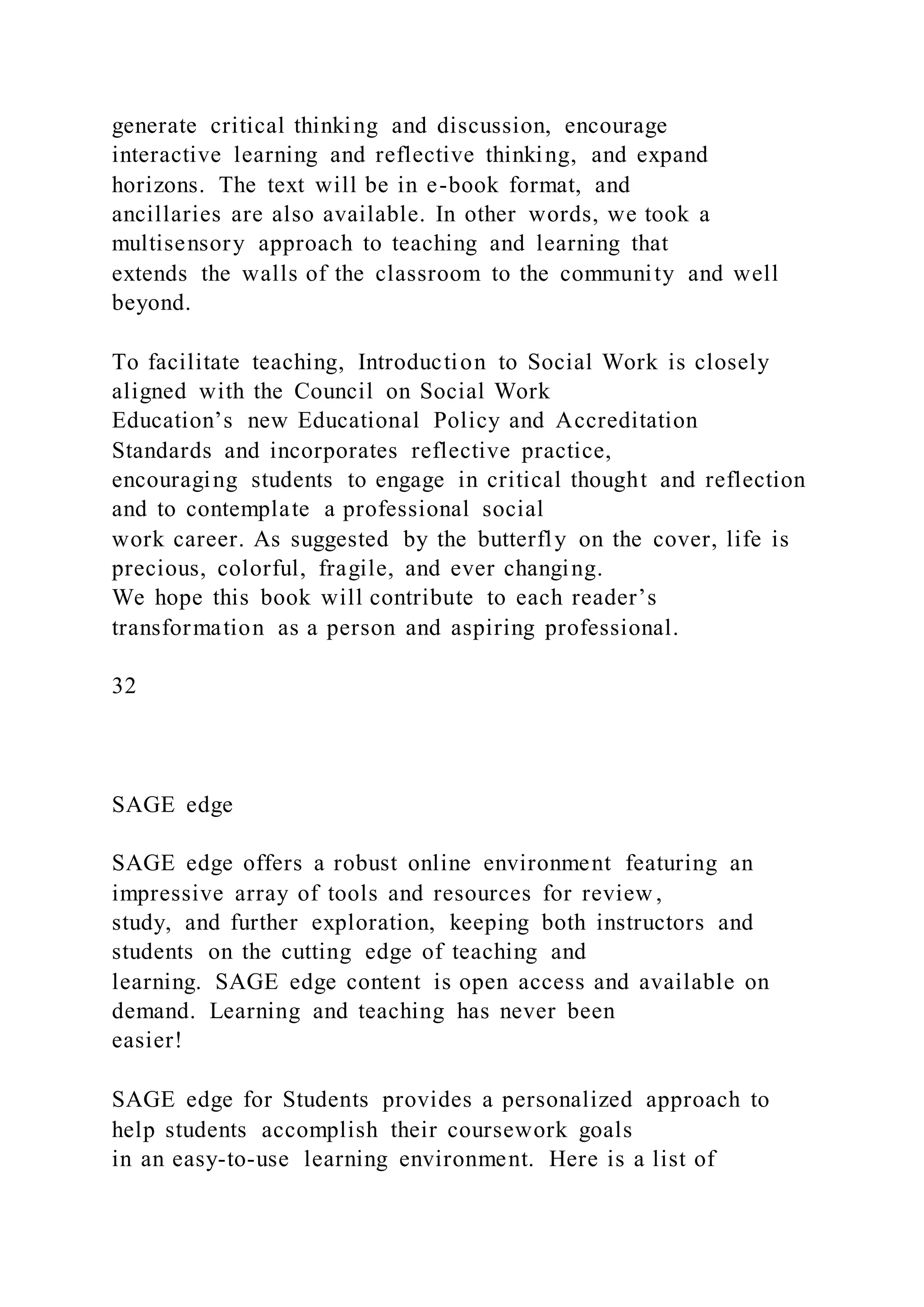 generate critical thinking and discussion, encourage
interactive learning and reflective thinking, and expand
horizons. The text will be in e-book format, and
ancillaries are also available. In other words, we took a
multisensory approach to teaching and learning that
extends the walls of the classroom to the community and well
beyond.
To facilitate teaching, Introduction to Social Work is closely
aligned with the Council on Social Work
Education’s new Educational Policy and Accreditation
Standards and incorporates reflective practice,
encouraging students to engage in critical thought and reflection
and to contemplate a professional social
work career. As suggested by the butterfly on the cover, life is
precious, colorful, fragile, and ever changing.
We hope this book will contribute to each reader’s
transformation as a person and aspiring professional.
32
SAGE edge
SAGE edge offers a robust online environment featuring an
impressive array of tools and resources for review ,
study, and further exploration, keeping both instructors and
students on the cutting edge of teaching and
learning. SAGE edge content is open access and available on
demand. Learning and teaching has never been
easier!
SAGE edge for Students provides a personalized approach to
help students accomplish their coursework goals
in an easy-to-use learning environment. Here is a list of
 