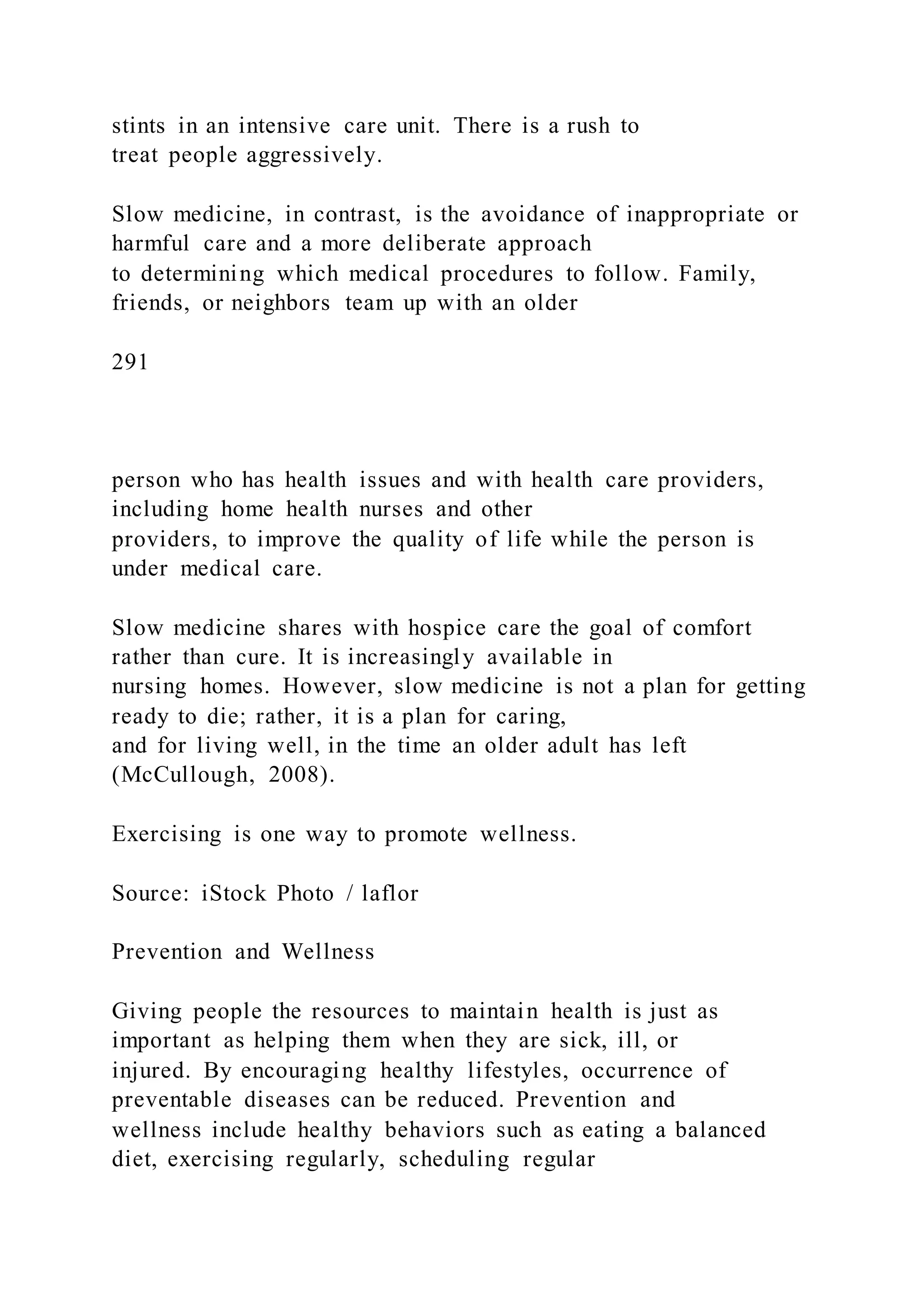 stints in an intensive care unit. There is a rush to
treat people aggressively.
Slow medicine, in contrast, is the avoidance of inappropriate or
harmful care and a more deliberate approach
to determining which medical procedures to follow. Family,
friends, or neighbors team up with an older
291
person who has health issues and with health care providers,
including home health nurses and other
providers, to improve the quality of life while the person is
under medical care.
Slow medicine shares with hospice care the goal of comfort
rather than cure. It is increasingly available in
nursing homes. However, slow medicine is not a plan for getting
ready to die; rather, it is a plan for caring,
and for living well, in the time an older adult has left
(McCullough, 2008).
Exercising is one way to promote wellness.
Source: iStock Photo / laflor
Prevention and Wellness
Giving people the resources to maintain health is just as
important as helping them when they are sick, ill, or
injured. By encouraging healthy lifestyles, occurrence of
preventable diseases can be reduced. Prevention and
wellness include healthy behaviors such as eating a balanced
diet, exercising regularly, scheduling regular
 