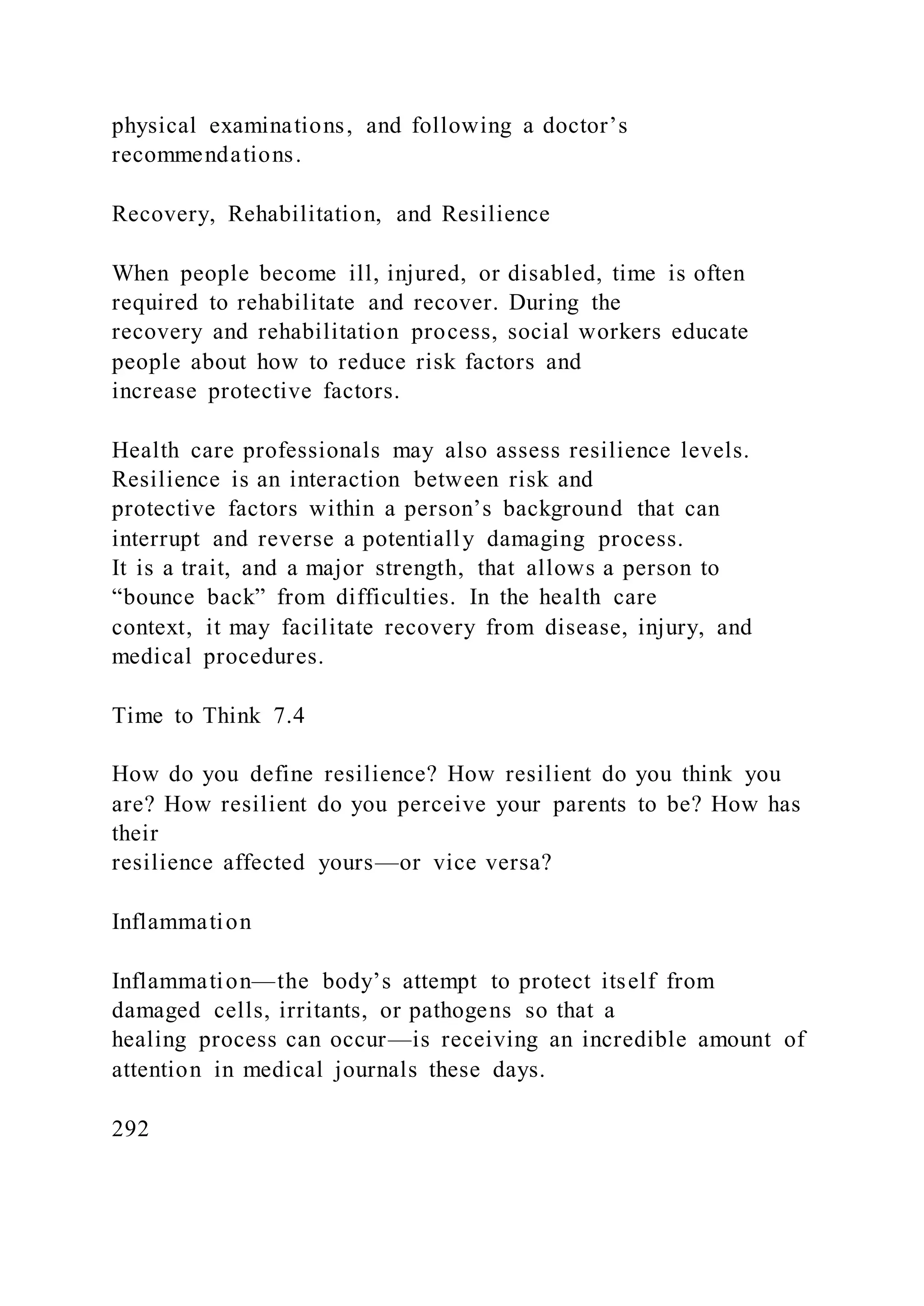 physical examinations, and following a doctor’s
recommendations.
Recovery, Rehabilitation, and Resilience
When people become ill, injured, or disabled, time is often
required to rehabilitate and recover. During the
recovery and rehabilitation process, social workers educate
people about how to reduce risk factors and
increase protective factors.
Health care professionals may also assess resilience levels.
Resilience is an interaction between risk and
protective factors within a person’s background that can
interrupt and reverse a potentially damaging process.
It is a trait, and a major strength, that allows a person to
“bounce back” from difficulties. In the health care
context, it may facilitate recovery from disease, injury, and
medical procedures.
Time to Think 7.4
How do you define resilience? How resilient do you think you
are? How resilient do you perceive your parents to be? How has
their
resilience affected yours—or vice versa?
Inflammation
Inflammation—the body’s attempt to protect itself from
damaged cells, irritants, or pathogens so that a
healing process can occur—is receiving an incredible amount of
attention in medical journals these days.
292
 
