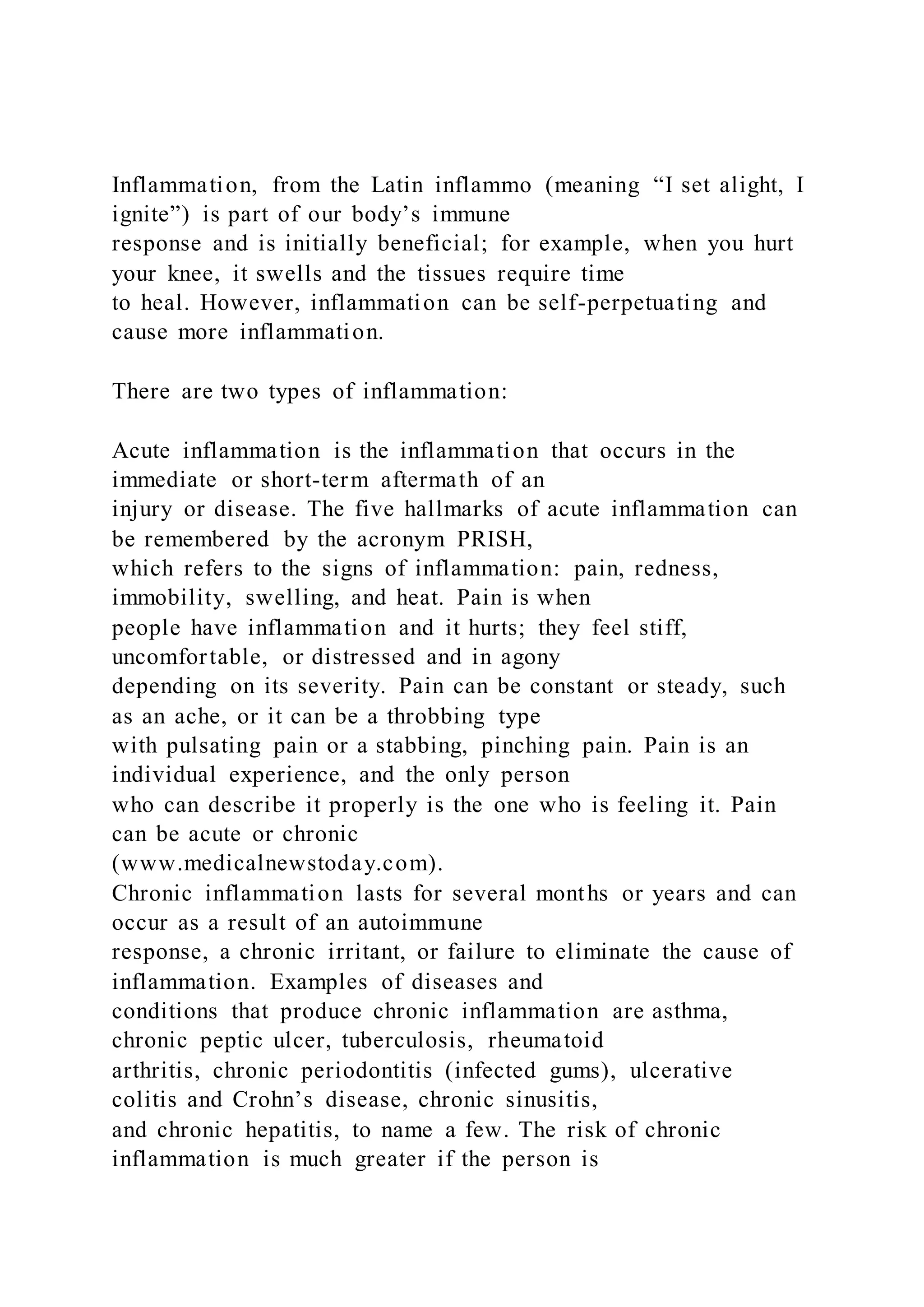 Inflammation, from the Latin inflammo (meaning “I set alight, I
ignite”) is part of our body’s immune
response and is initially beneficial; for example, when you hurt
your knee, it swells and the tissues require time
to heal. However, inflammation can be self-perpetuating and
cause more inflammation.
There are two types of inflammation:
Acute inflammation is the inflammation that occurs in the
immediate or short-term aftermath of an
injury or disease. The five hallmarks of acute inflammation can
be remembered by the acronym PRISH,
which refers to the signs of inflammation: pain, redness,
immobility, swelling, and heat. Pain is when
people have inflammation and it hurts; they feel stiff,
uncomfortable, or distressed and in agony
depending on its severity. Pain can be constant or steady, such
as an ache, or it can be a throbbing type
with pulsating pain or a stabbing, pinching pain. Pain is an
individual experience, and the only person
who can describe it properly is the one who is feeling it. Pain
can be acute or chronic
(www.medicalnewstoday.com).
Chronic inflammation lasts for several months or years and can
occur as a result of an autoimmune
response, a chronic irritant, or failure to eliminate the cause of
inflammation. Examples of diseases and
conditions that produce chronic inflammation are asthma,
chronic peptic ulcer, tuberculosis, rheumatoid
arthritis, chronic periodontitis (infected gums), ulcerative
colitis and Crohn’s disease, chronic sinusitis,
and chronic hepatitis, to name a few. The risk of chronic
inflammation is much greater if the person is
 