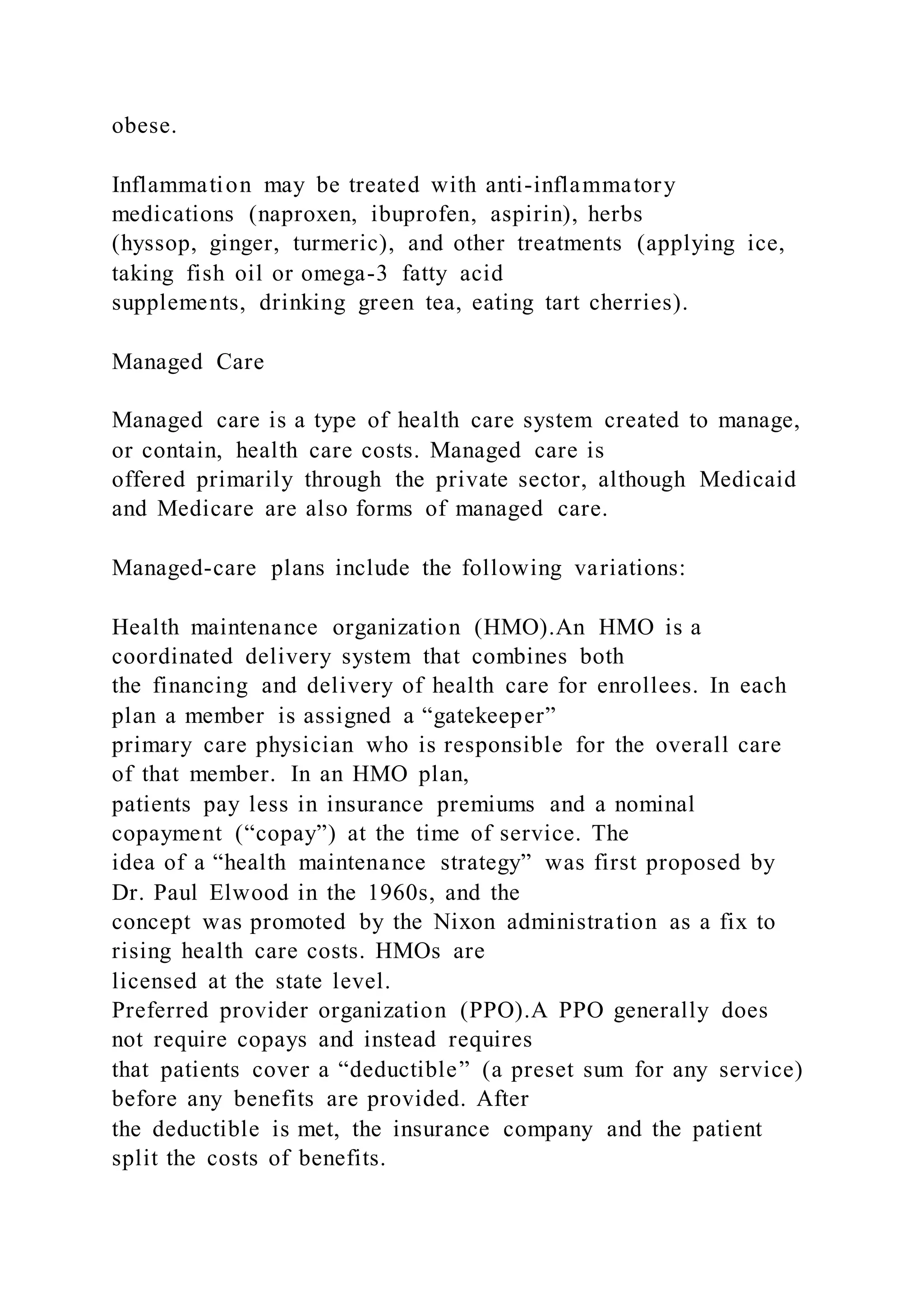 obese.
Inflammation may be treated with anti-inflammatory
medications (naproxen, ibuprofen, aspirin), herbs
(hyssop, ginger, turmeric), and other treatments (applying ice,
taking fish oil or omega-3 fatty acid
supplements, drinking green tea, eating tart cherries).
Managed Care
Managed care is a type of health care system created to manage,
or contain, health care costs. Managed care is
offered primarily through the private sector, although Medicaid
and Medicare are also forms of managed care.
Managed-care plans include the following variations:
Health maintenance organization (HMO).An HMO is a
coordinated delivery system that combines both
the financing and delivery of health care for enrollees. In each
plan a member is assigned a “gatekeeper”
primary care physician who is responsible for the overall care
of that member. In an HMO plan,
patients pay less in insurance premiums and a nominal
copayment (“copay”) at the time of service. The
idea of a “health maintenance strategy” was first proposed by
Dr. Paul Elwood in the 1960s, and the
concept was promoted by the Nixon administration as a fix to
rising health care costs. HMOs are
licensed at the state level.
Preferred provider organization (PPO).A PPO generally does
not require copays and instead requires
that patients cover a “deductible” (a preset sum for any service)
before any benefits are provided. After
the deductible is met, the insurance company and the patient
split the costs of benefits.
 
