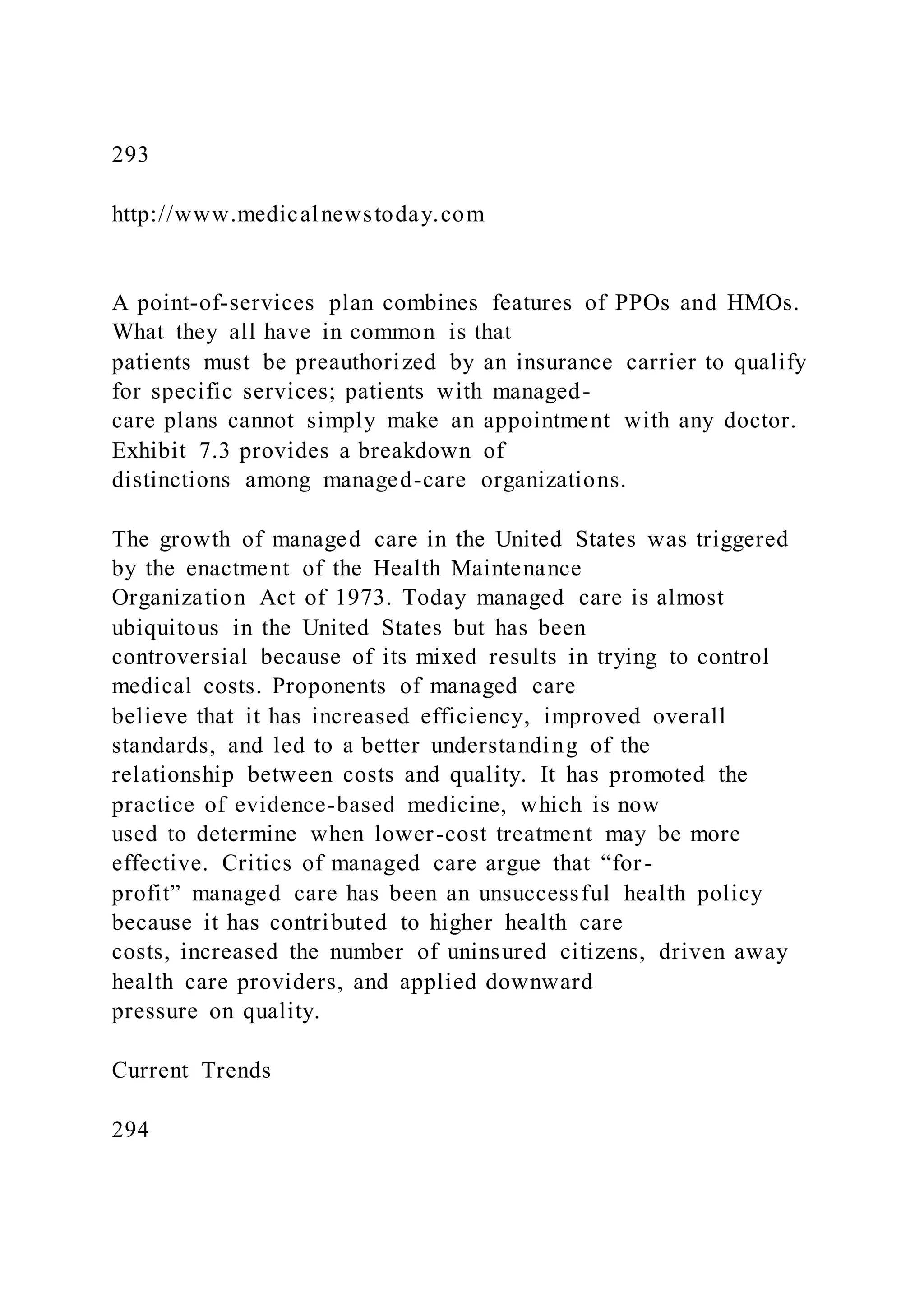 293
http://www.medicalnewstoday.com
A point-of-services plan combines features of PPOs and HMOs.
What they all have in common is that
patients must be preauthorized by an insurance carrier to qualify
for specific services; patients with managed-
care plans cannot simply make an appointment with any doctor.
Exhibit 7.3 provides a breakdown of
distinctions among managed-care organizations.
The growth of managed care in the United States was triggered
by the enactment of the Health Maintenance
Organization Act of 1973. Today managed care is almost
ubiquitous in the United States but has been
controversial because of its mixed results in trying to control
medical costs. Proponents of managed care
believe that it has increased efficiency, improved overall
standards, and led to a better understanding of the
relationship between costs and quality. It has promoted the
practice of evidence-based medicine, which is now
used to determine when lower-cost treatment may be more
effective. Critics of managed care argue that “for-
profit” managed care has been an unsuccessful health policy
because it has contributed to higher health care
costs, increased the number of uninsured citizens, driven away
health care providers, and applied downward
pressure on quality.
Current Trends
294
 