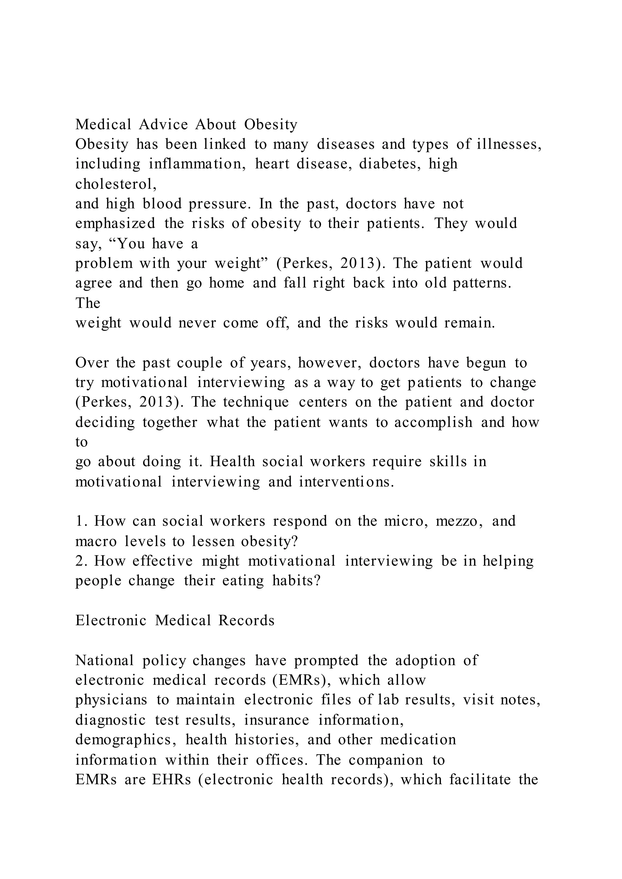 Medical Advice About Obesity
Obesity has been linked to many diseases and types of illnesses,
including inflammation, heart disease, diabetes, high
cholesterol,
and high blood pressure. In the past, doctors have not
emphasized the risks of obesity to their patients. They would
say, “You have a
problem with your weight” (Perkes, 2013). The patient would
agree and then go home and fall right back into old patterns.
The
weight would never come off, and the risks would remain.
Over the past couple of years, however, doctors have begun to
try motivational interviewing as a way to get patients to change
(Perkes, 2013). The technique centers on the patient and doctor
deciding together what the patient wants to accomplish and how
to
go about doing it. Health social workers require skills in
motivational interviewing and interventions.
1. How can social workers respond on the micro, mezzo, and
macro levels to lessen obesity?
2. How effective might motivational interviewing be in helping
people change their eating habits?
Electronic Medical Records
National policy changes have prompted the adoption of
electronic medical records (EMRs), which allow
physicians to maintain electronic files of lab results, visit notes,
diagnostic test results, insurance information,
demographics, health histories, and other medication
information within their offices. The companion to
EMRs are EHRs (electronic health records), which facilitate the
 
