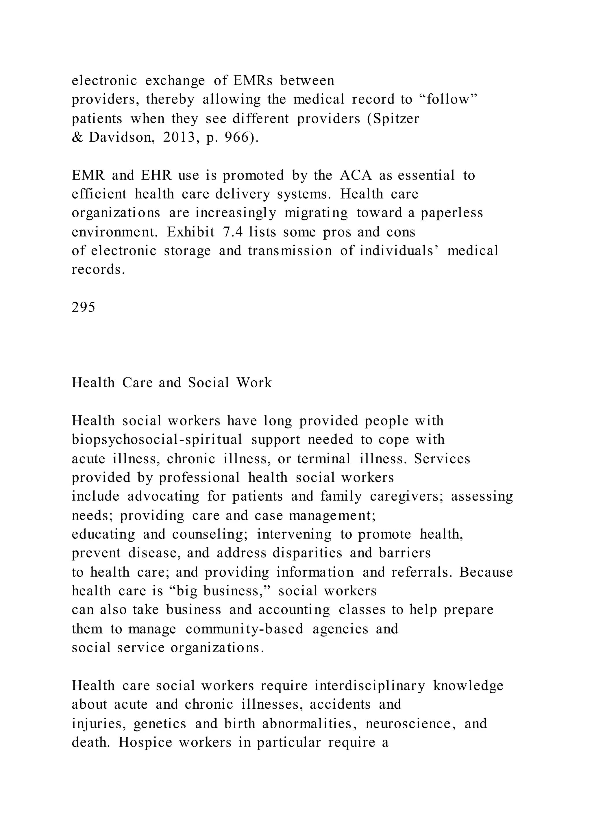 electronic exchange of EMRs between
providers, thereby allowing the medical record to “follow”
patients when they see different providers (Spitzer
& Davidson, 2013, p. 966).
EMR and EHR use is promoted by the ACA as essential to
efficient health care delivery systems. Health care
organizations are increasingly migrating toward a paperless
environment. Exhibit 7.4 lists some pros and cons
of electronic storage and transmission of individuals’ medical
records.
295
Health Care and Social Work
Health social workers have long provided people with
biopsychosocial-spiritual support needed to cope with
acute illness, chronic illness, or terminal illness. Services
provided by professional health social workers
include advocating for patients and family caregivers; assessing
needs; providing care and case management;
educating and counseling; intervening to promote health,
prevent disease, and address disparities and barriers
to health care; and providing information and referrals. Because
health care is “big business,” social workers
can also take business and accounting classes to help prepare
them to manage community-based agencies and
social service organizations.
Health care social workers require interdisciplinary knowledge
about acute and chronic illnesses, accidents and
injuries, genetics and birth abnormalities, neuroscience, and
death. Hospice workers in particular require a
 