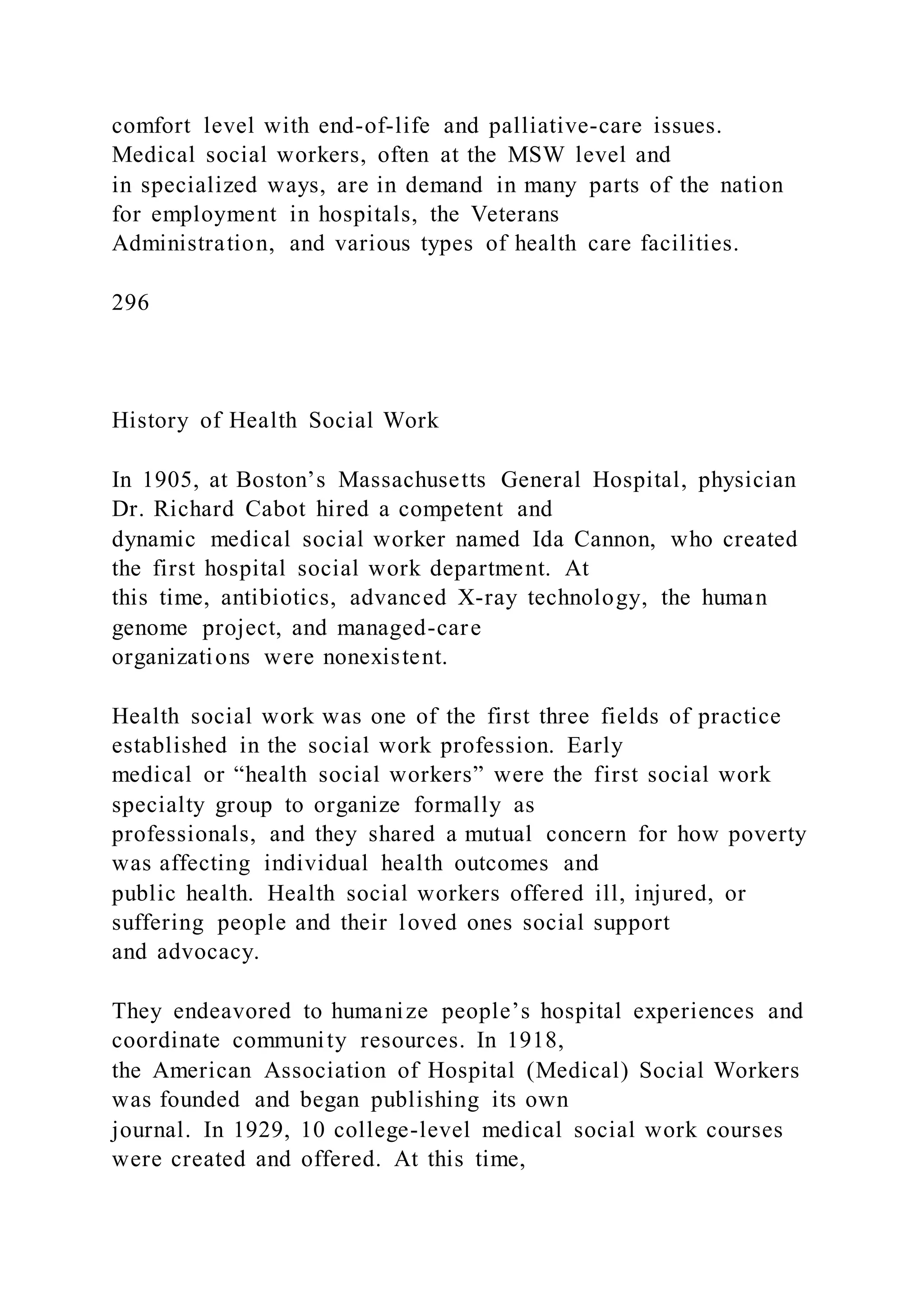 comfort level with end-of-life and palliative-care issues.
Medical social workers, often at the MSW level and
in specialized ways, are in demand in many parts of the nation
for employment in hospitals, the Veterans
Administration, and various types of health care facilities.
296
History of Health Social Work
In 1905, at Boston’s Massachusetts General Hospital, physician
Dr. Richard Cabot hired a competent and
dynamic medical social worker named Ida Cannon, who created
the first hospital social work department. At
this time, antibiotics, advanced X-ray technology, the human
genome project, and managed-care
organizations were nonexistent.
Health social work was one of the first three fields of practice
established in the social work profession. Early
medical or “health social workers” were the first social work
specialty group to organize formally as
professionals, and they shared a mutual concern for how poverty
was affecting individual health outcomes and
public health. Health social workers offered ill, injured, or
suffering people and their loved ones social support
and advocacy.
They endeavored to humanize people’s hospital experiences and
coordinate community resources. In 1918,
the American Association of Hospital (Medical) Social Workers
was founded and began publishing its own
journal. In 1929, 10 college-level medical social work courses
were created and offered. At this time,
 
