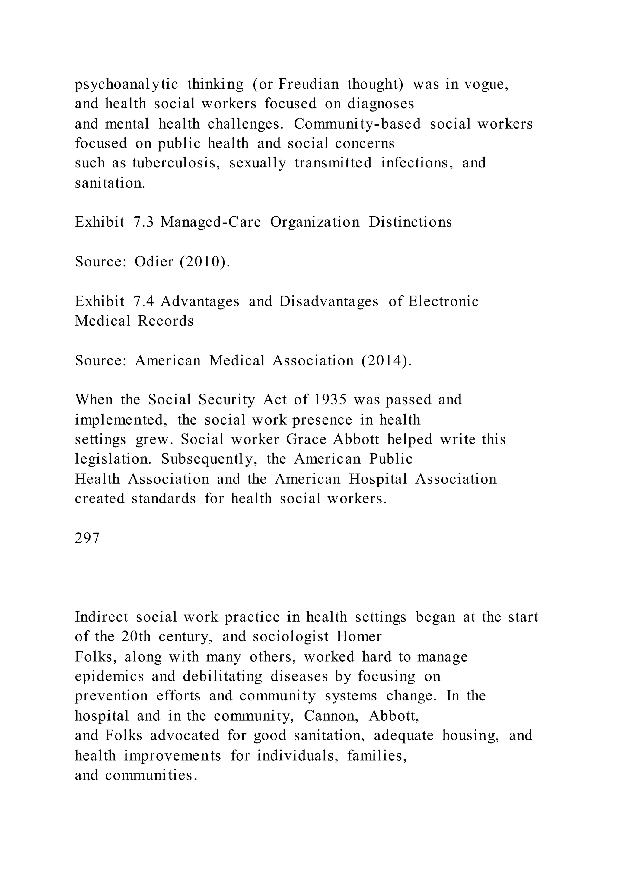psychoanalytic thinking (or Freudian thought) was in vogue,
and health social workers focused on diagnoses
and mental health challenges. Community-based social workers
focused on public health and social concerns
such as tuberculosis, sexually transmitted infections, and
sanitation.
Exhibit 7.3 Managed-Care Organization Distinctions
Source: Odier (2010).
Exhibit 7.4 Advantages and Disadvantages of Electronic
Medical Records
Source: American Medical Association (2014).
When the Social Security Act of 1935 was passed and
implemented, the social work presence in health
settings grew. Social worker Grace Abbott helped write this
legislation. Subsequently, the American Public
Health Association and the American Hospital Association
created standards for health social workers.
297
Indirect social work practice in health settings began at the start
of the 20th century, and sociologist Homer
Folks, along with many others, worked hard to manage
epidemics and debilitating diseases by focusing on
prevention efforts and community systems change. In the
hospital and in the community, Cannon, Abbott,
and Folks advocated for good sanitation, adequate housing, and
health improvements for individuals, families,
and communities.
 