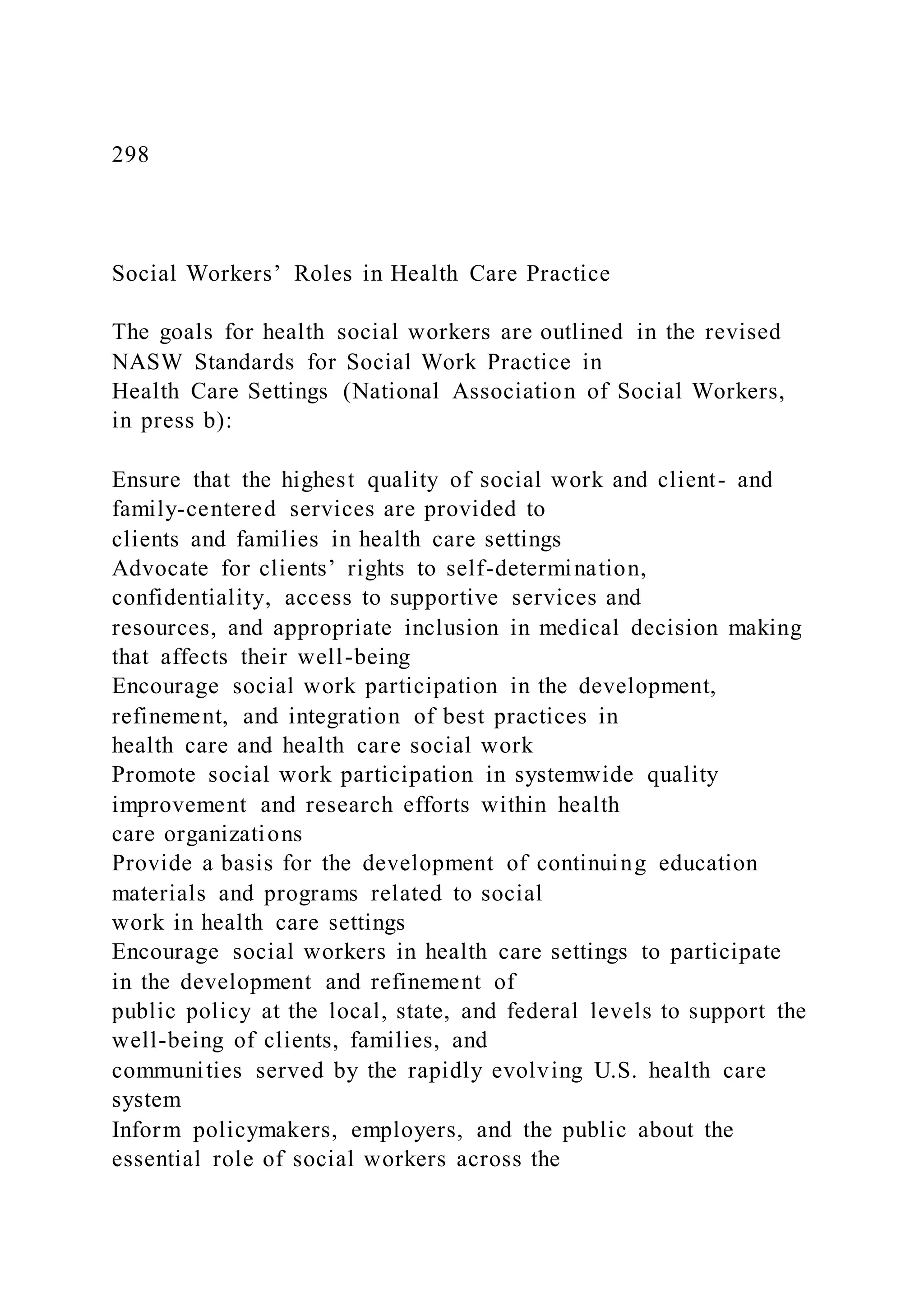 298
Social Workers’ Roles in Health Care Practice
The goals for health social workers are outlined in the revised
NASW Standards for Social Work Practice in
Health Care Settings (National Association of Social Workers,
in press b):
Ensure that the highest quality of social work and client- and
family-centered services are provided to
clients and families in health care settings
Advocate for clients’ rights to self-determination,
confidentiality, access to supportive services and
resources, and appropriate inclusion in medical decision making
that affects their well-being
Encourage social work participation in the development,
refinement, and integration of best practices in
health care and health care social work
Promote social work participation in systemwide quality
improvement and research efforts within health
care organizations
Provide a basis for the development of continuing education
materials and programs related to social
work in health care settings
Encourage social workers in health care settings to participate
in the development and refinement of
public policy at the local, state, and federal levels to support the
well-being of clients, families, and
communities served by the rapidly evolving U.S. health care
system
Inform policymakers, employers, and the public about the
essential role of social workers across the
 