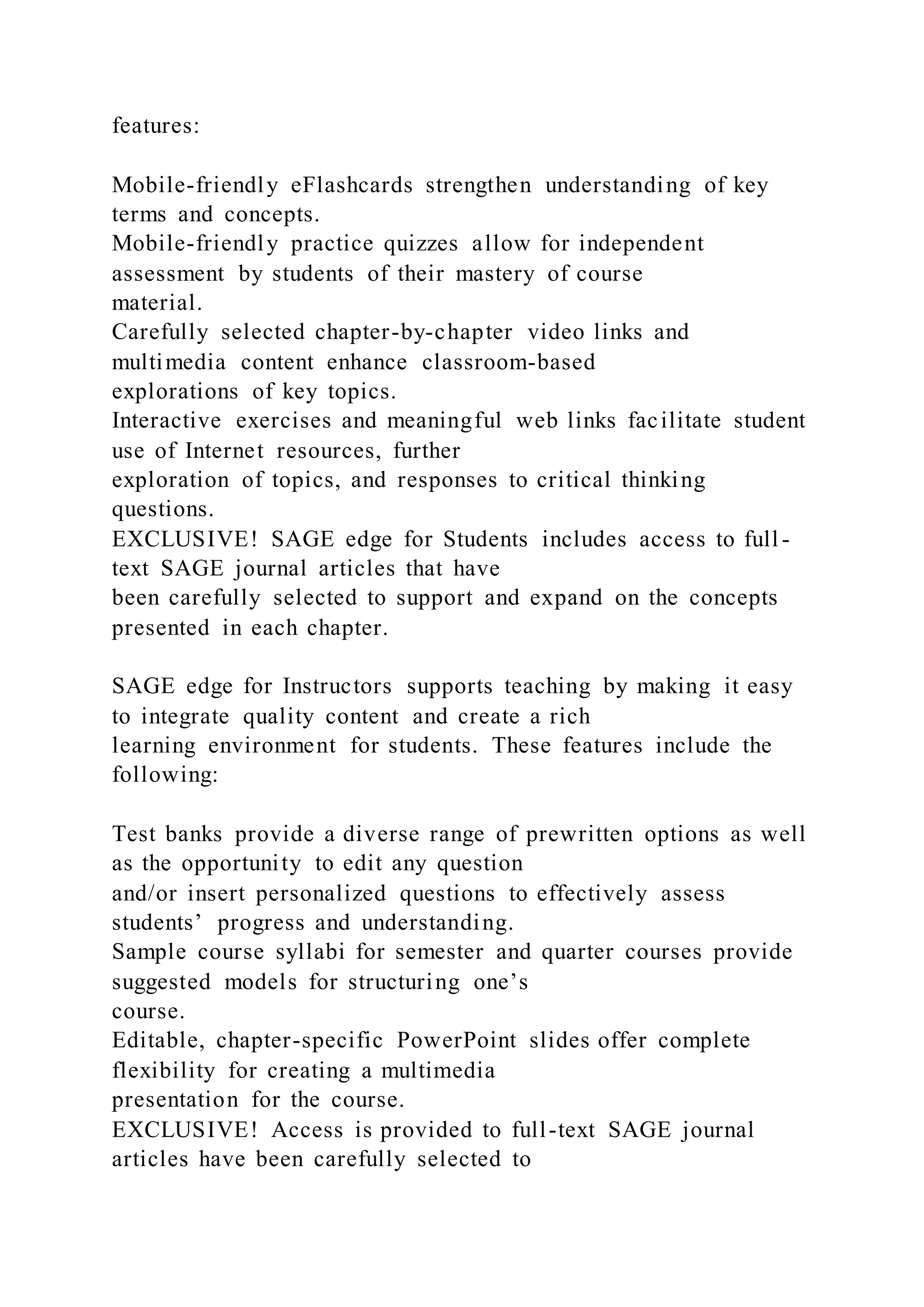 features:
Mobile-friendly eFlashcards strengthen understanding of key
terms and concepts.
Mobile-friendly practice quizzes allow for independent
assessment by students of their mastery of course
material.
Carefully selected chapter-by-chapter video links and
multimedia content enhance classroom-based
explorations of key topics.
Interactive exercises and meaningful web links facilitate student
use of Internet resources, further
exploration of topics, and responses to critical thinking
questions.
EXCLUSIVE! SAGE edge for Students includes access to full -
text SAGE journal articles that have
been carefully selected to support and expand on the concepts
presented in each chapter.
SAGE edge for Instructors supports teaching by making it easy
to integrate quality content and create a rich
learning environment for students. These features include the
following:
Test banks provide a diverse range of prewritten options as well
as the opportunity to edit any question
and/or insert personalized questions to effectively assess
students’ progress and understanding.
Sample course syllabi for semester and quarter courses provide
suggested models for structuring one’s
course.
Editable, chapter-specific PowerPoint slides offer complete
flexibility for creating a multimedia
presentation for the course.
EXCLUSIVE! Access is provided to full-text SAGE journal
articles have been carefully selected to
 