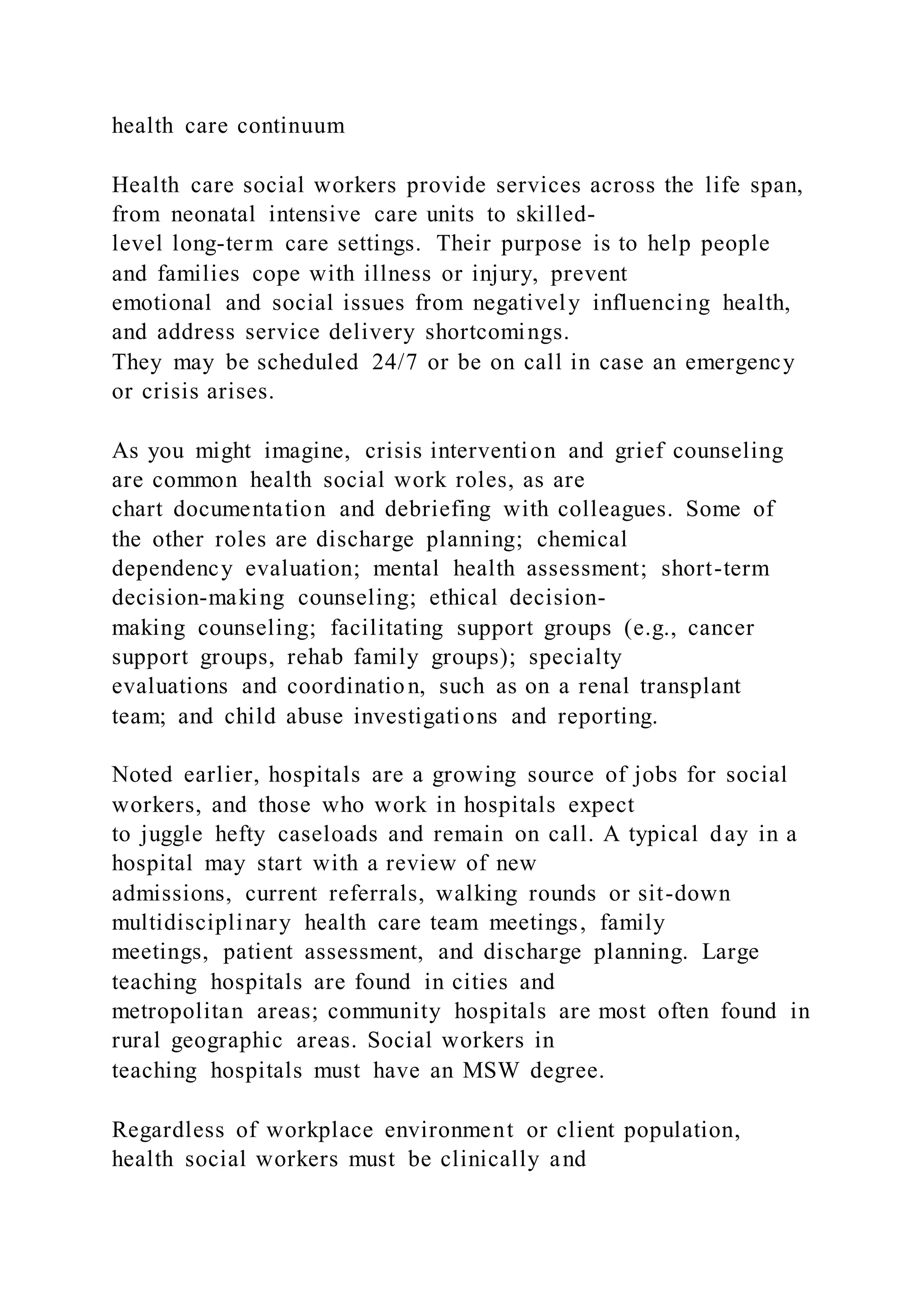 health care continuum
Health care social workers provide services across the life span,
from neonatal intensive care units to skilled-
level long-term care settings. Their purpose is to help people
and families cope with illness or injury, prevent
emotional and social issues from negatively influencing health,
and address service delivery shortcomings.
They may be scheduled 24/7 or be on call in case an emergency
or crisis arises.
As you might imagine, crisis intervention and grief counseling
are common health social work roles, as are
chart documentation and debriefing with colleagues. Some of
the other roles are discharge planning; chemical
dependency evaluation; mental health assessment; short-term
decision-making counseling; ethical decision-
making counseling; facilitating support groups (e.g., cancer
support groups, rehab family groups); specialty
evaluations and coordination, such as on a renal transplant
team; and child abuse investigations and reporting.
Noted earlier, hospitals are a growing source of jobs for social
workers, and those who work in hospitals expect
to juggle hefty caseloads and remain on call. A typical day in a
hospital may start with a review of new
admissions, current referrals, walking rounds or sit-down
multidisciplinary health care team meetings, family
meetings, patient assessment, and discharge planning. Large
teaching hospitals are found in cities and
metropolitan areas; community hospitals are most often found in
rural geographic areas. Social workers in
teaching hospitals must have an MSW degree.
Regardless of workplace environment or client population,
health social workers must be clinically and
 