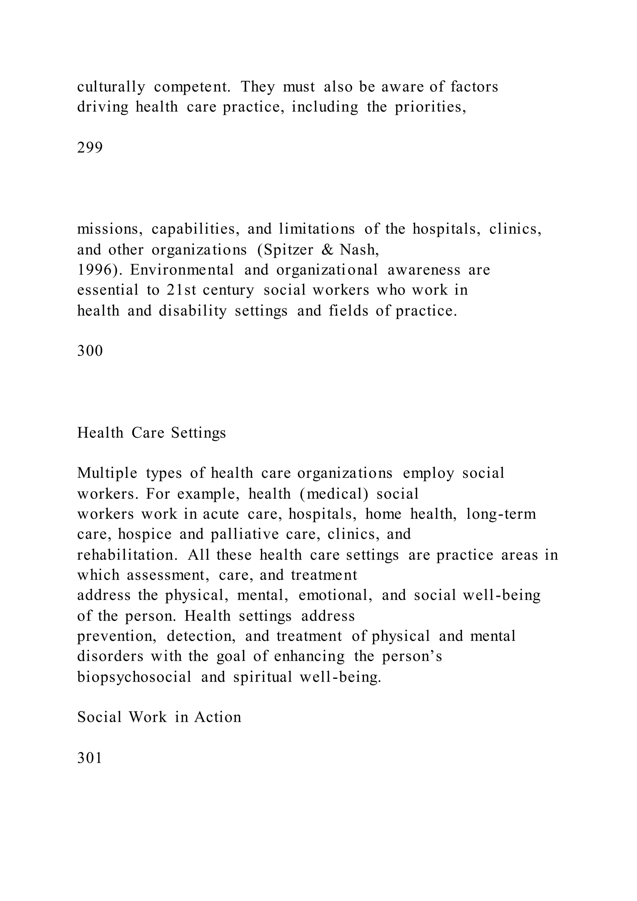 culturally competent. They must also be aware of factors
driving health care practice, including the priorities,
299
missions, capabilities, and limitations of the hospitals, clinics,
and other organizations (Spitzer & Nash,
1996). Environmental and organizational awareness are
essential to 21st century social workers who work in
health and disability settings and fields of practice.
300
Health Care Settings
Multiple types of health care organizations employ social
workers. For example, health (medical) social
workers work in acute care, hospitals, home health, long-term
care, hospice and palliative care, clinics, and
rehabilitation. All these health care settings are practice areas in
which assessment, care, and treatment
address the physical, mental, emotional, and social well-being
of the person. Health settings address
prevention, detection, and treatment of physical and mental
disorders with the goal of enhancing the person’s
biopsychosocial and spiritual well-being.
Social Work in Action
301
 