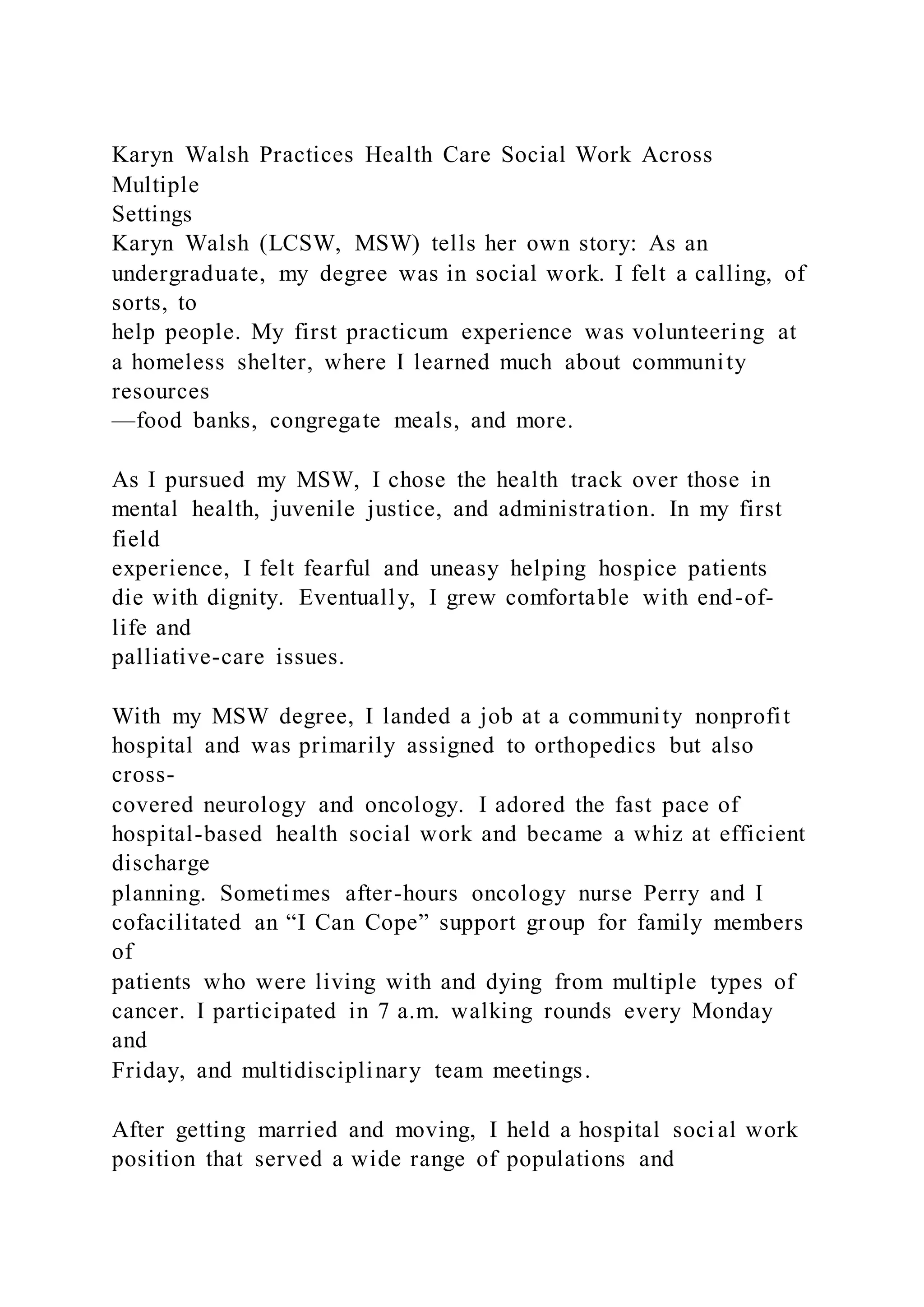 Karyn Walsh Practices Health Care Social Work Across
Multiple
Settings
Karyn Walsh (LCSW, MSW) tells her own story: As an
undergraduate, my degree was in social work. I felt a calling, of
sorts, to
help people. My first practicum experience was volunteering at
a homeless shelter, where I learned much about community
resources
—food banks, congregate meals, and more.
As I pursued my MSW, I chose the health track over those in
mental health, juvenile justice, and administration. In my first
field
experience, I felt fearful and uneasy helping hospice patients
die with dignity. Eventually, I grew comfortable with end-of-
life and
palliative-care issues.
With my MSW degree, I landed a job at a community nonprofit
hospital and was primarily assigned to orthopedics but also
cross-
covered neurology and oncology. I adored the fast pace of
hospital-based health social work and became a whiz at efficient
discharge
planning. Sometimes after-hours oncology nurse Perry and I
cofacilitated an “I Can Cope” support group for family members
of
patients who were living with and dying from multiple types of
cancer. I participated in 7 a.m. walking rounds every Monday
and
Friday, and multidisciplinary team meetings.
After getting married and moving, I held a hospital soci al work
position that served a wide range of populations and
 