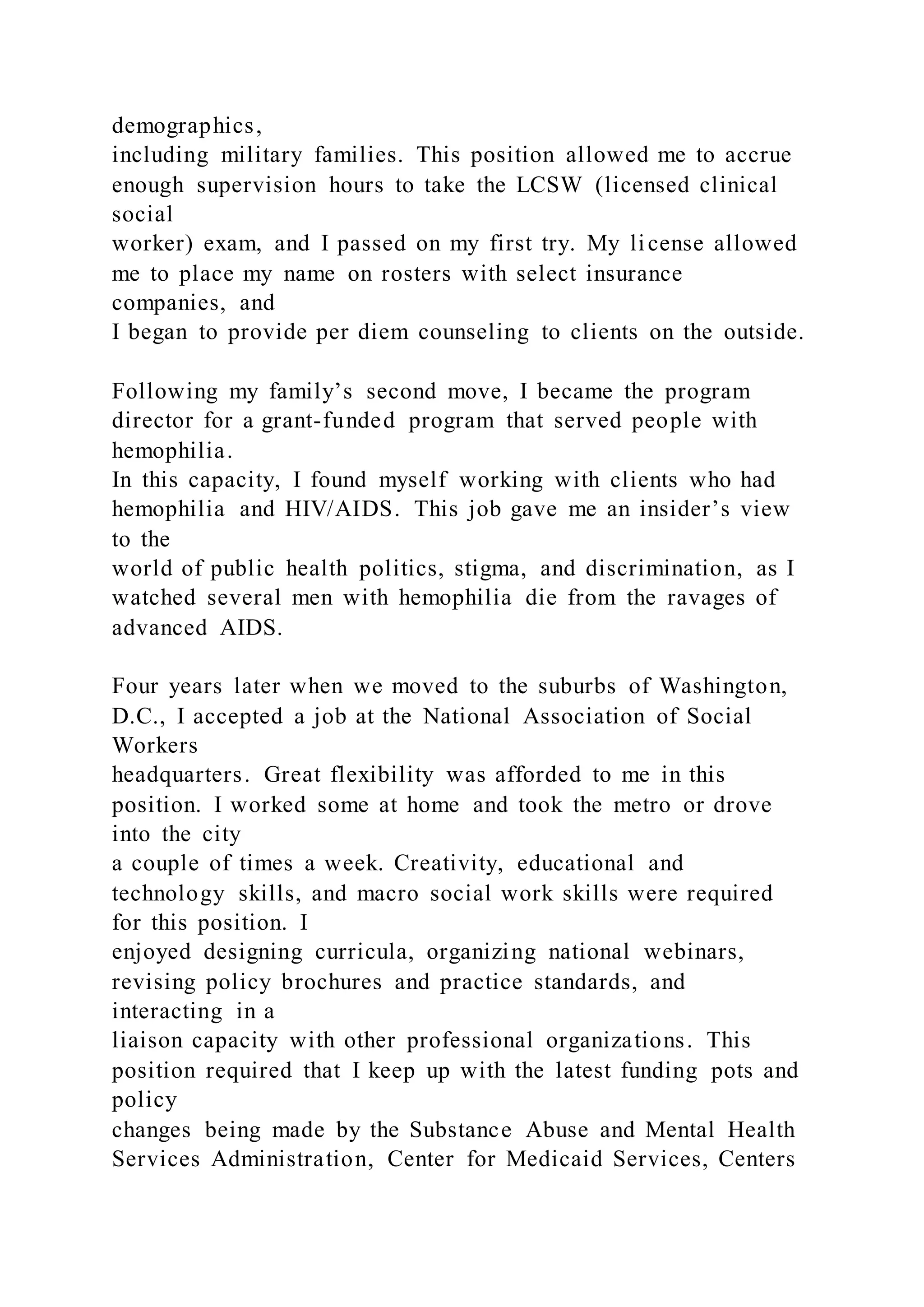 demographics,
including military families. This position allowed me to accrue
enough supervision hours to take the LCSW (licensed clinical
social
worker) exam, and I passed on my first try. My license allowed
me to place my name on rosters with select insurance
companies, and
I began to provide per diem counseling to clients on the outside.
Following my family’s second move, I became the program
director for a grant-funded program that served people with
hemophilia.
In this capacity, I found myself working with clients who had
hemophilia and HIV/AIDS. This job gave me an insider’s view
to the
world of public health politics, stigma, and discrimination, as I
watched several men with hemophilia die from the ravages of
advanced AIDS.
Four years later when we moved to the suburbs of Washington,
D.C., I accepted a job at the National Association of Social
Workers
headquarters. Great flexibility was afforded to me in this
position. I worked some at home and took the metro or drove
into the city
a couple of times a week. Creativity, educational and
technology skills, and macro social work skills were required
for this position. I
enjoyed designing curricula, organizing national webinars,
revising policy brochures and practice standards, and
interacting in a
liaison capacity with other professional organizations. This
position required that I keep up with the latest funding pots and
policy
changes being made by the Substance Abuse and Mental Health
Services Administration, Center for Medicaid Services, Centers
 