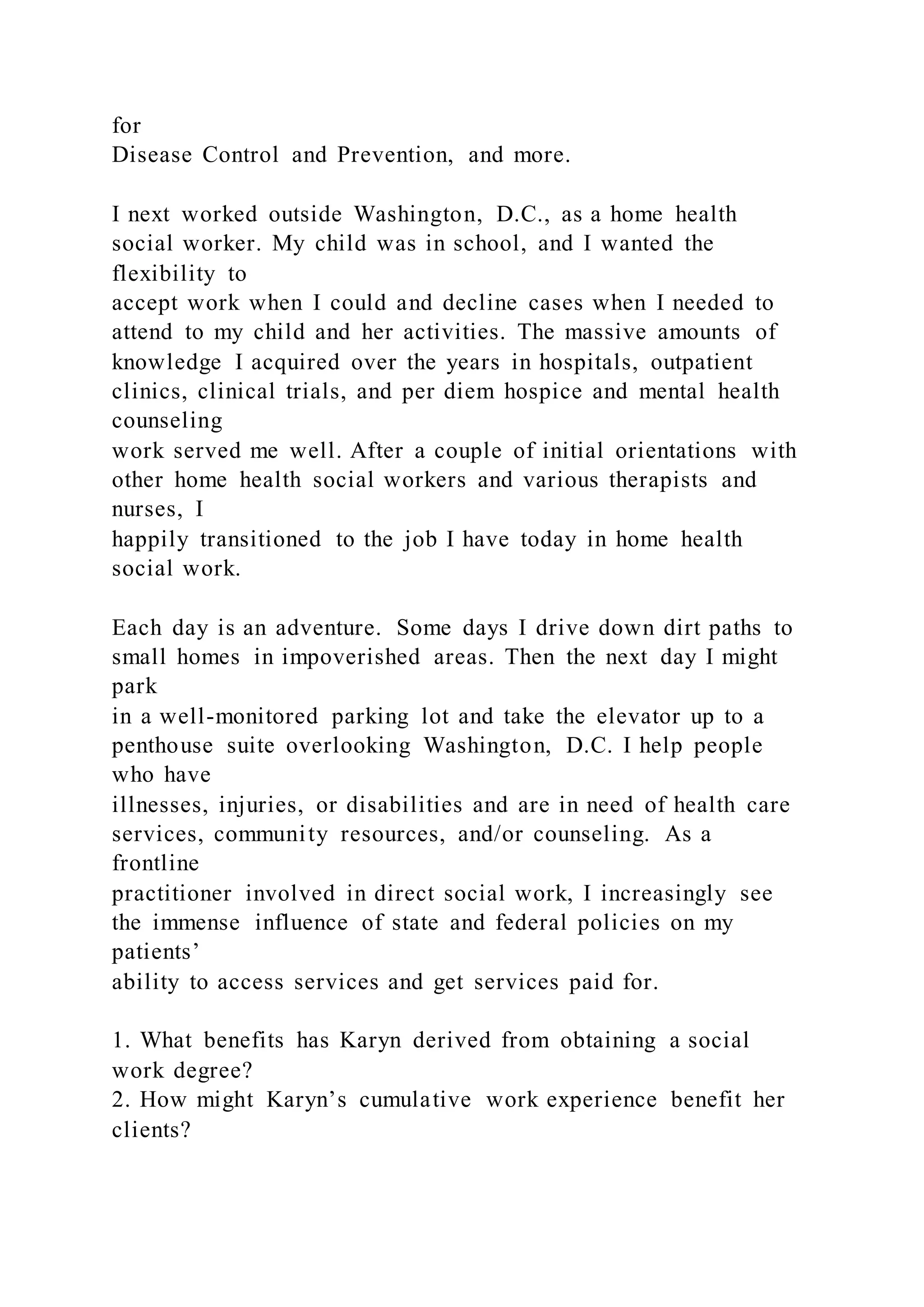 for
Disease Control and Prevention, and more.
I next worked outside Washington, D.C., as a home health
social worker. My child was in school, and I wanted the
flexibility to
accept work when I could and decline cases when I needed to
attend to my child and her activities. The massive amounts of
knowledge I acquired over the years in hospitals, outpatient
clinics, clinical trials, and per diem hospice and mental health
counseling
work served me well. After a couple of initial orientations with
other home health social workers and various therapists and
nurses, I
happily transitioned to the job I have today in home health
social work.
Each day is an adventure. Some days I drive down dirt paths to
small homes in impoverished areas. Then the next day I might
park
in a well-monitored parking lot and take the elevator up to a
penthouse suite overlooking Washington, D.C. I help people
who have
illnesses, injuries, or disabilities and are in need of health care
services, community resources, and/or counseling. As a
frontline
practitioner involved in direct social work, I increasingly see
the immense influence of state and federal policies on my
patients’
ability to access services and get services paid for.
1. What benefits has Karyn derived from obtaining a social
work degree?
2. How might Karyn’s cumulative work experience benefit her
clients?
 